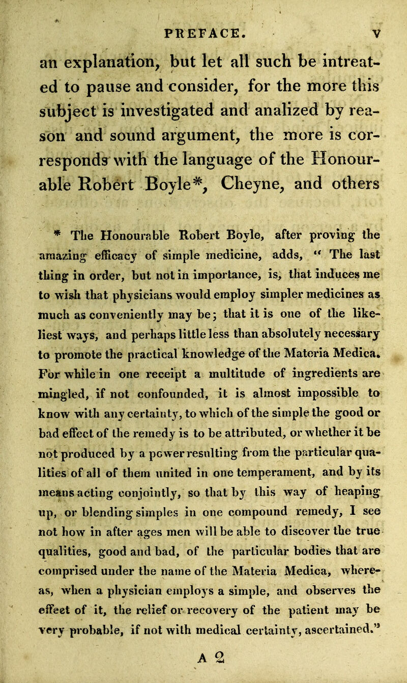 an explanation, but let all such be in treat- ed to pause and consider, for the nnore this subject is investigated and analized by rea- son and sound argument, the more is cor- responds with the language of the Honour- able Robert Boyle ^, Cheyne, and others * Tlie Honourable Robert Boyle, after proving the amazing efficacy of simple medicine, adds,  The last thing in order, but not in importance, is, that induces me to wisli that physicians would employ simpler medicines as much as conveniently may be; that it is one of the like- liest ways, and perhaps little less than absolutely necessary to promote the practical knowledge of the Materia Medica. For while in one receipt a multitude of ingredients are mingled, if not confounded, it is almost impossible ta know with any certainty, to which of the simple the good or bad effect of the remedy is to be attributed, or whether it be not produced by a power resulting from the particular qua- lities of ail of them united in one temperament, and by its means acting conjointly, so that by this way of heaping up, or blending simples in one compound remedy, I see not how in after ages men will be able to discover the true qualities, good and bad, of the particular bodies that are comprised under the name of the Materia Medica, where- as, when a physician employs a simple, and observes the effect of it, the relief or recovery of the patient may be very probable, if not with medical certainty, ascertained*