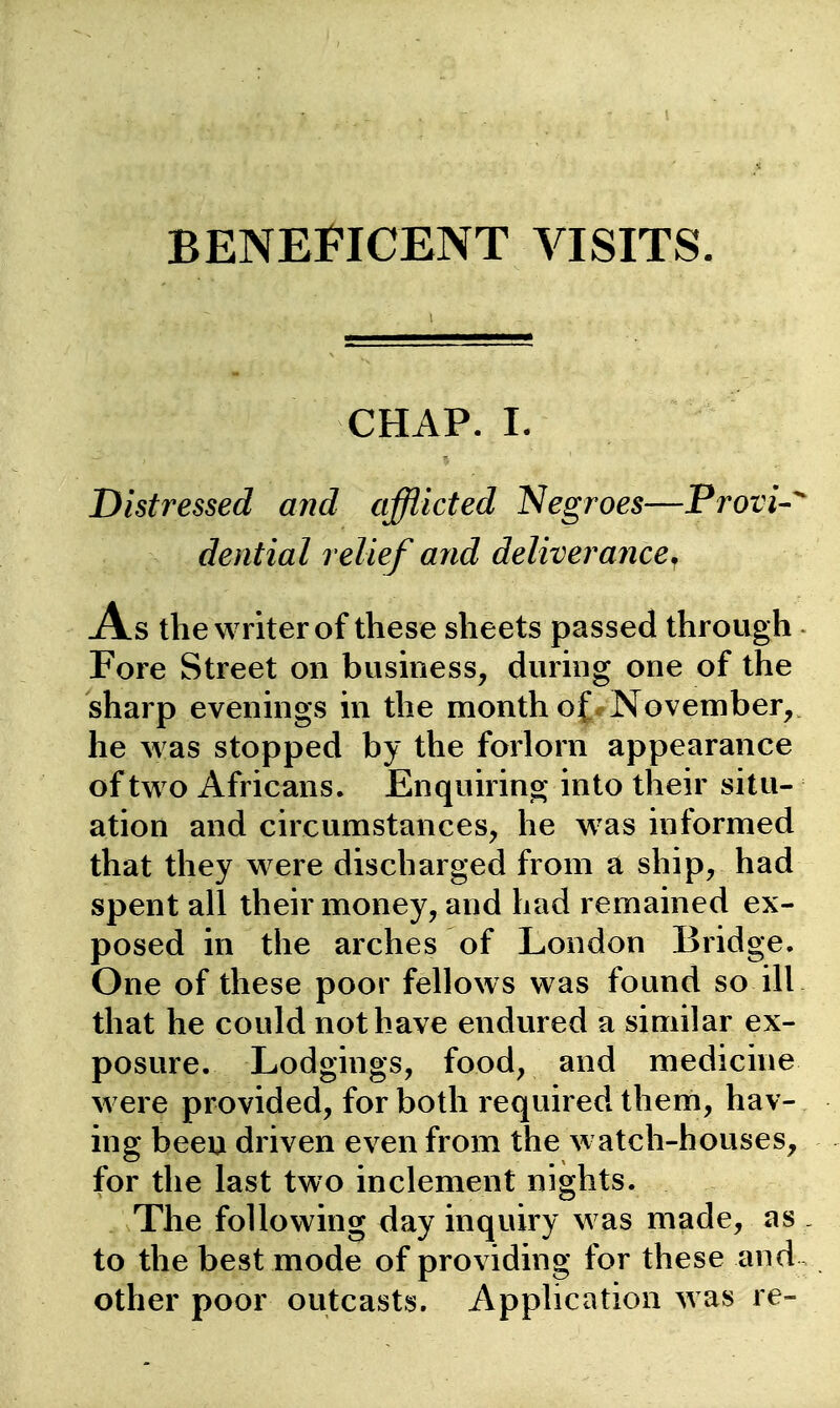 CHAP. I. Distressed and afflicted Negroes—Provi-^ dential relief and deliverance^ As the writer of these sheets passed through - Fore Street on business^ dimng one of the sharp evenmgs in the month of November, he was stopped by the forlorn appearance of two Africans. Enquirino; into their situ- ation and circumstances, he w^as informed that they were discharged from a ship, had spent all their money, and had remained ex- posed in the arches of London Bridge. One of these poor fellows was found so ill that he could not have endured a similar ex- posure. Lodgings, food, and medicine were provided, for both required them, hav- ing been driven even from the watch-houses, for the last two inclement nights. The following day inquiry was made, as . to the best mode of providing for these and , other poor outcasts. Application was re-
