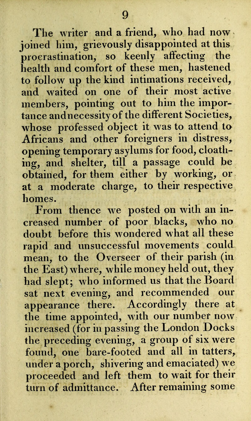 The writer and a friend, who had now joined him, grievously disappointed at this procrastination, so keenly affecting the health and comfort of these men, hastened to follow up the kind intimations received, and waited on one of their most active members, pointing out to him the impor- tance andnecessity of the different Societies, whose professed object it was to attend to Africans and other foreigners in distress, opening temporary asylums for food, cloath- ing, and shelter, till a passage could be obtained, for them either by working, or at a moderate charge, to their respective homes. From thence w^e posted on with an in- < creased number of poor blacks, who no doubt before this wondered what all these rapid and unsuccessful movements could mean, to the Overseer of their parish (in the East) w here, while money held out, they had slept; who informed us that the Board sat next evening, and recommended our appearance there. Accordingly there at ^ the time appointed, with our number now increased (for in passing the London Docks the preceding evening, a group of six were found, one bare-footed and all in tatters^ under aporch, shivering and emaciated) we proceeded and left them to wait for their turn of admittance. After remaining some