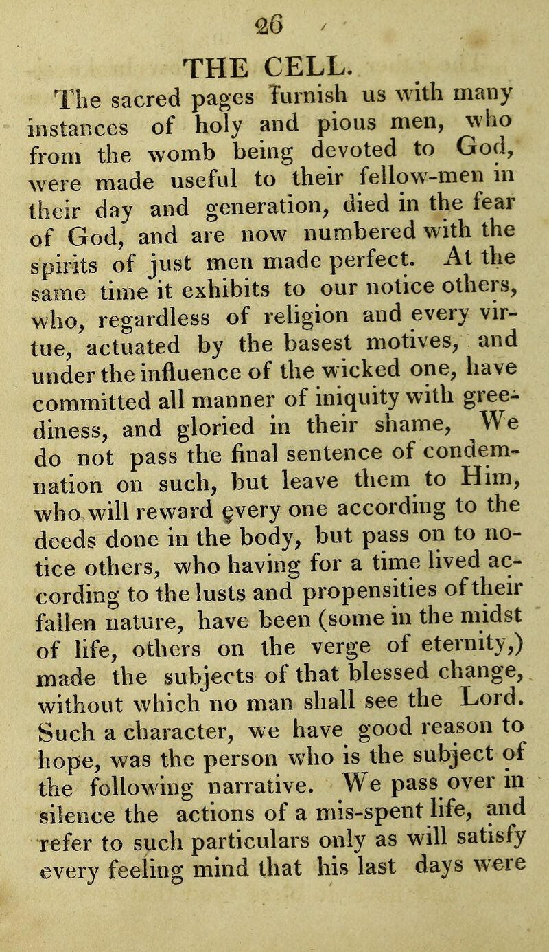 £6 THE CELL. The sacred pages Turnish us Avith many instances of holy and pious men, who from the womb being devoted to God, were made useful to their fellow-men in their day and generation, died in the fear of God, and are now numbered with the spirits of just men made perfect. At the same time it exhibits to our notice others, who, regardless of religion and every vir- tue, actuated by the basest motives, and under the influence of the w icked one, have committed all manner of iniquity with gree- diness, and gloried in their shame. We do not pass the final sentence of condem- nation on such, but leave them to Him, who will reward ^very one according to the deeds done in the body, but pass on to no- tice others, who having for a time lived ac- cording to the lusts and propensities of their fallen nature, have been (some in the midst of life, others on the verge of eternity,) made the subjects of that blessed change, without which no man shall see the Lord. Such a character, we have good reason to hope, was the person who is the subject of the following narrative. We pass over in silence the actions of a mis-spent life, and refer to such particulars only as will satisfy every feeling mind that his last days were