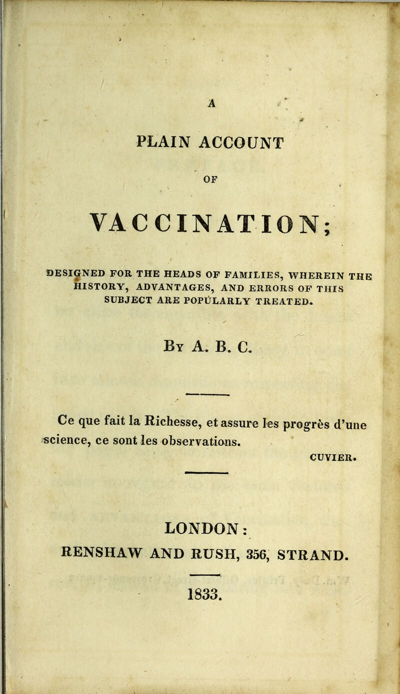 PLAIN ACCOUNT VACCINATION; DESIGNED FOR THE HEADS OP FAMILIES, WHEREIN THE HISTORY, ADVANTAGES, AND ERRORS OP THIS SUBJECT ARE POPULARLY TREATED. By a. B. a Ce que fait la Richesse, et assure les progres d'une science, ce sont les observations. CUVIER. LONDON: RENSHAW AND RUSH, 356, STRAND. 1833.