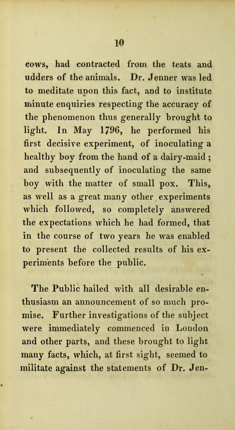 cows, had contracted from the teats and udders of the animals. Dr. Jenner was led to meditate upon this fact, and to institute minute enquiries respecting the accuracy of the phenomenon thus generally brought to light. In May 1796, he performed his first decisive experiment, of inoculating a healthy boy from the hand of a dairy-maid ; and subsequently of inoculating the same boy with the matter of small pox. This, as well as a great many other experiments which followed, so completely answered the expectations which he had formed, that in the course of two years he was enabled to present the collected results of his ex- periments before the public. The Public hailed with all desirable en- thusiasm an announcement of so much pro- mise. Further investigations of the subject were immediately commenced in London and other parts, and these brought to light many facts, which, at first sight, seemed to militate against the statements of Dr. Jen-