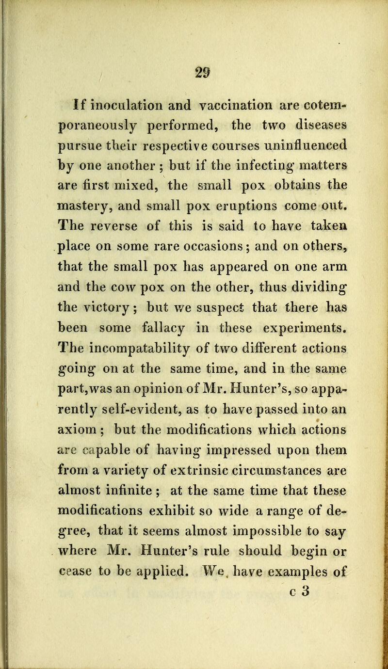 If inoculation and vaccination are cotem- poraneously performed, the two diseases pursue their respective courses uninfluenced by one another ; but if the infecting matters are first mixed, the small pox obtains the mastery, and small pox eruptions come out. The reverse of this is said to have takeu place on some rare occasions; and on others, that the small pox has appeared on one arm and the cow pox on the other, thus dividing the victory; but we suspect that there has been some fallacy in these experiments. The incompatability of two different actions going on at the same time, and in the same part,was an opinion of Mr. Hunter's, so appa- rently self-evident, as to have passed into an axiom ; but the modifications which actions are capable of having impressed upon them from a variety of extrinsic circumstances are almost infinite ; at the same time that these modifications exhibit so wide a range of de- gree, that it seems almost impossible to say where Mr. Hunter's rule should begin or cease to be applied. We. have examples of c 3