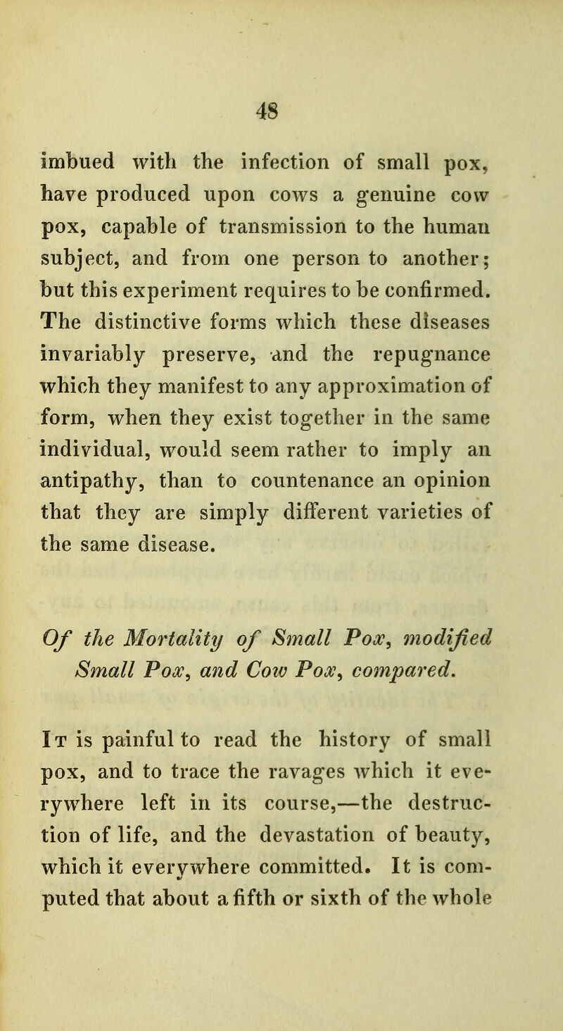 imbued with the infection of small pox, have produced upon cows a genuine cow pox, capable of transmission to the human subject, and from one person to another; but this experiment requires to be confirmed. The distinctive forms which these diseases invariably preserve, and the repugnance which they manifest to any approximation of form, when they exist together in the same individual, would seem rather to imply an antipathy, than to countenance an opinion that they are simply different varieties of the same disease. Of the Mortality of Small Pooc, modified Small Pox, and Cow Pox, compared. It is painful to read the history of small pox, and to trace the ravages which it eve- rywhere left in its course,—the destruc- tion of life, and the devastation of beauty, which it everywhere committed. It is com- puted that about a fifth or sixth of the whole