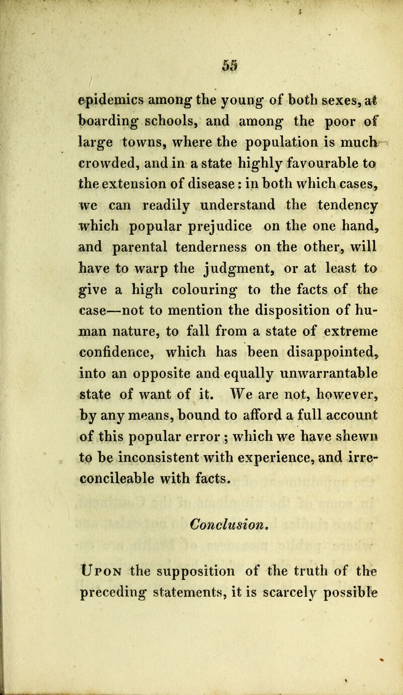 epidemics among the young of both sexes, at hoarding schools, and among the poor of large towns, where the population is muclv- crowded, and in a state highly favourable to the extension of disease: in both which cases, we can readily understand the tendency which popular prejudice on the one hand, and parental tenderness on the other, will have to warp the judgment, or at least to give a high colouring to the facts of the case—not to mention the disposition of hu- man nature, to fall from a state of extreme confidence, which has been disappointed, into an opposite and equally unwarrantable state of want of it. We are not, however, by any means, bound to afford a full account of this popular error ; which we have shewn to be inconsistent with experience, and irre- concileable with facts. Conclusion, Upon the supposition of the truth of the preceding statements, it is scared}^ possible