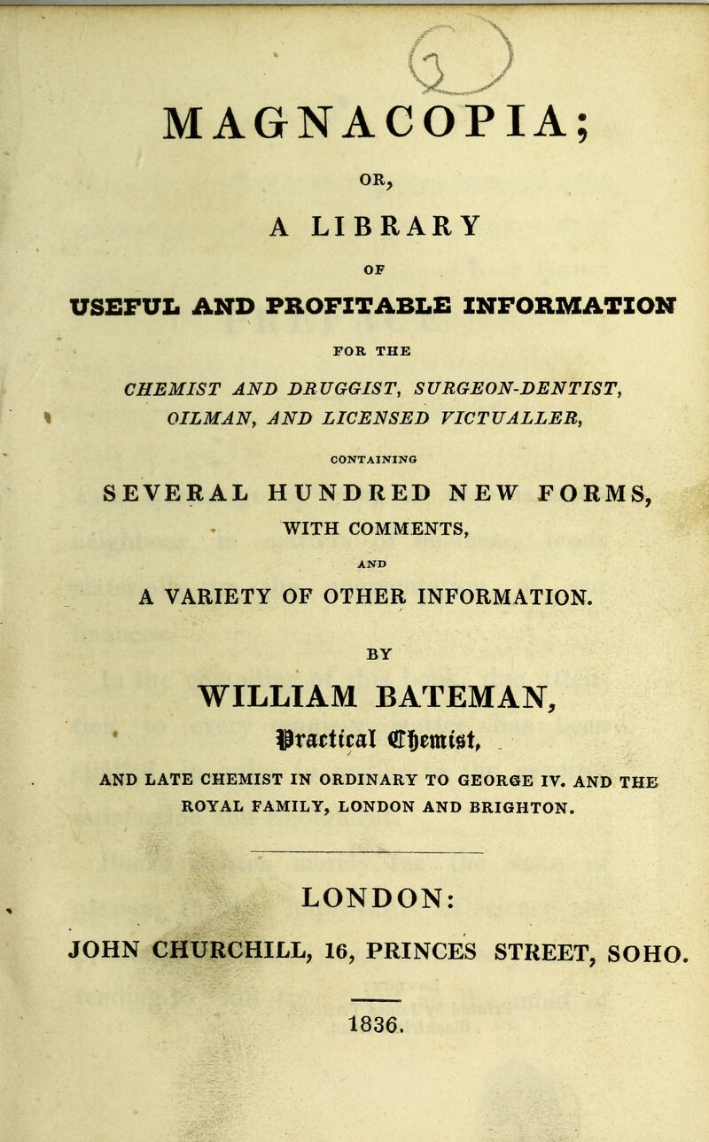 MAGNACOPIA; OR, A LIBRARY OF USEFUL AND PROFITABLE INFORMATION FOR THE CHEMIST AND DRUGGIST, SURGEON-DENTIST, OILMAN, AND LICENSED VICTUALLER, CONTAINING SEVERAL HUNDRED NEW FORMS, WITH COMMENTS, AND A VARIETY OF OTHER INFORMATION. BY WILLIAM BATEMAN, practical Cfjemfet, . AND LATE CHEMIST IN ORDINARY TO GEORGE IV. AND THE ROYAL FAMILY, LONDON AND BRIGHTON. LONDON: JOHN CHURCHILL, 16, PRINCES STREET, SOHO. 1836.