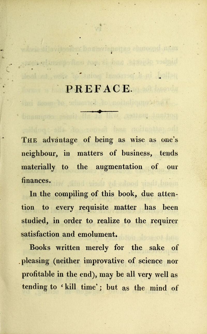 PREFACE. — * The advantage of being as wise as one's neighbour, in matters of business, tends materially to the augmentation of our finances. In the compiling of this book, due atten= tion to every requisite matter has been studied, in order to realize to the requirer satisfaction and emolument. Books written merely for the sake of .pleasing (neither improvative of science nor profitable in the end), may be all very well as tending to * kill time'; but as the mind of