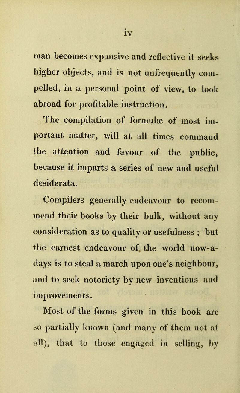man becomes expansive and reflective it seeks higher objects, and is not unfrequently com- pelled, in a personal point of view, to look abroad for profitable instruction. The compilation of formulae of most im- portant matter, will at all times command the attention and favour of the public, because it imparts a series of new and useful desiderata. Compilers generally endeavour to recom- mend their books by their bulk, without any consideration as to quality or usefulness ; but the earnest endeavour of, the world now-a- days is to steal a march upon one's neighbour, and to seek notoriety by new inventions and improvements. Most of the forms given in this book are so partially known (and many of them not at all), that to those engaged in selling, by