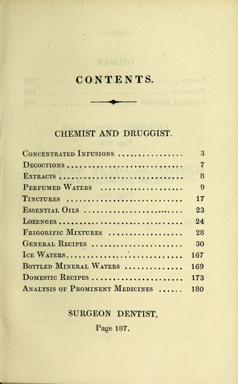 CONTENTS. CHEMIST AND DRUGGIST. Concentrated Infusions 3 Decoctions 7 Extracts 8 Perfumed Waters 9 Tinctures 17 Essential Oils 23 Lozenges 24 Frigorific Mixtures 28 General Recipes 30 Ice Waters ' 167 Bottled Mineral Waters 169 Domestic Recipes 173 Analysis of Prominent Medicines 180 SURGEON DENTIST, Page 187.