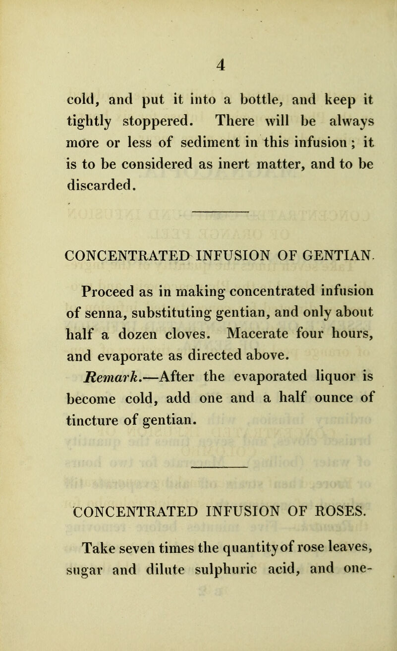 cold, and put it into a bottle, and keep it tightly stoppered. There will be always more or less of sediment in this infusion; it is to be considered as inert matter, and to be discarded. CONCENTRATED INFUSION OF GENTIAN. Proceed as in making concentrated infusion of senna, substituting gentian, and only about half a dozen cloves. Macerate four hours, and evaporate as directed above. Remark.—After the evaporated liquor is become cold, add one and a half ounce of tincture of gentian. CONCENTRATED INFUSION OF ROSES. Take seven times the quantity of rose leaves, sugar and dilute sulphuric acid, and one-