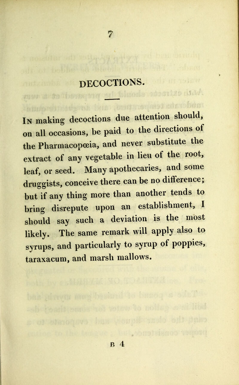 DECOCTIONS. IN making decoctions due attention should, on all occasions, be paid to the directions of the Pharmacopoeia, and never substitute the extract of any vegetable in lieu of the root, leaf, or seed. Many apothecaries, and some druggists, conceive there can be no difference; but if any thing more than another tends to bring disrepute upon an establishment, I should say such a deviation is the most likely. The same remark will apply also to syrups, and particularly to syrup of poppies, taraxacum, and marsh mallows.