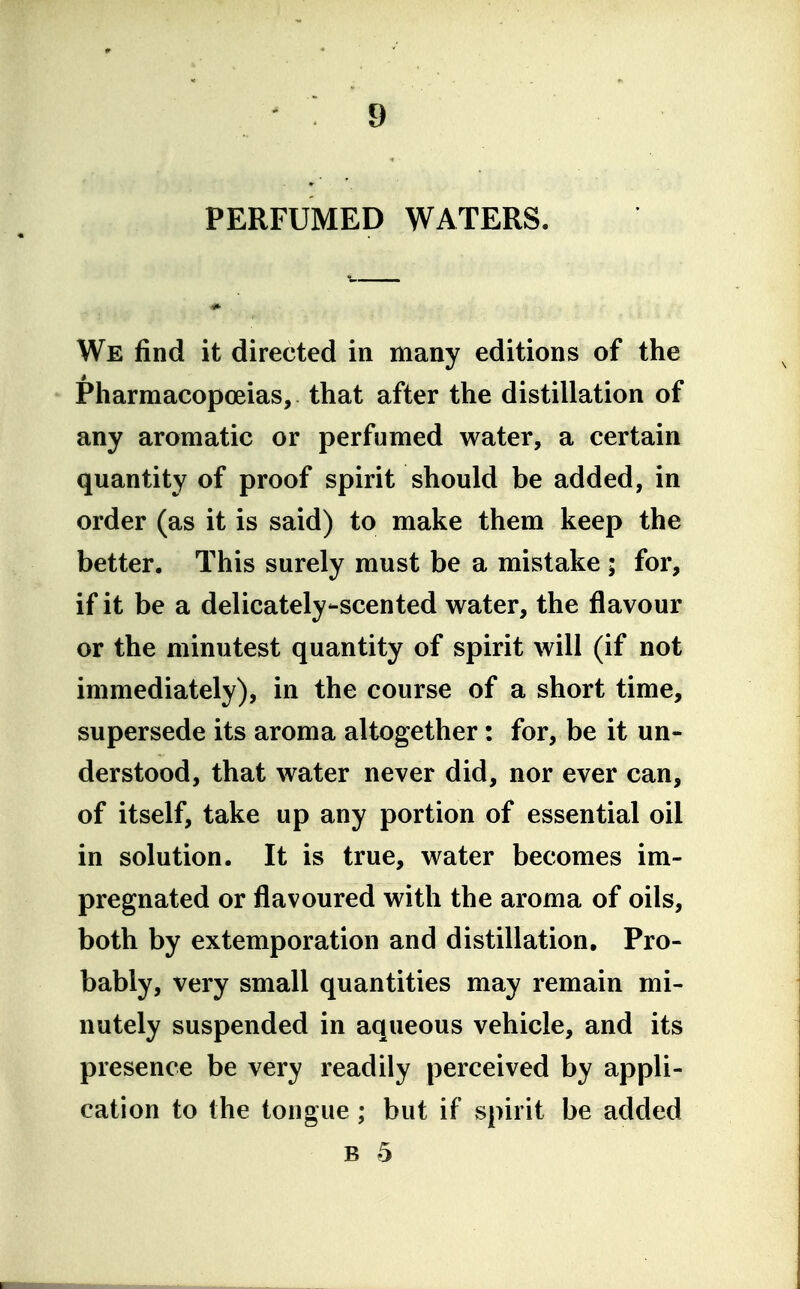 PERFUMED WATERS. We find it directed in many editions of the Pharmacopoeias, that after the distillation of any aromatic or perfumed water, a certain quantity of proof spirit should be added, in order (as it is said) to make them keep the better. This surely must be a mistake ; for, if it be a delicately-scented water, the flavour or the minutest quantity of spirit will (if not immediately), in the course of a short time, supersede its aroma altogether: for, be it un- derstood, that water never did, nor ever can, of itself, take up any portion of essential oil in solution. It is true, water becomes im- pregnated or flavoured with the aroma of oils, both by extemporation and distillation. Pro- bably, very small quantities may remain mi- nutely suspended in aqueous vehicle, and its presence be very readily perceived by appli- cation to the tongue; but if spirit be added