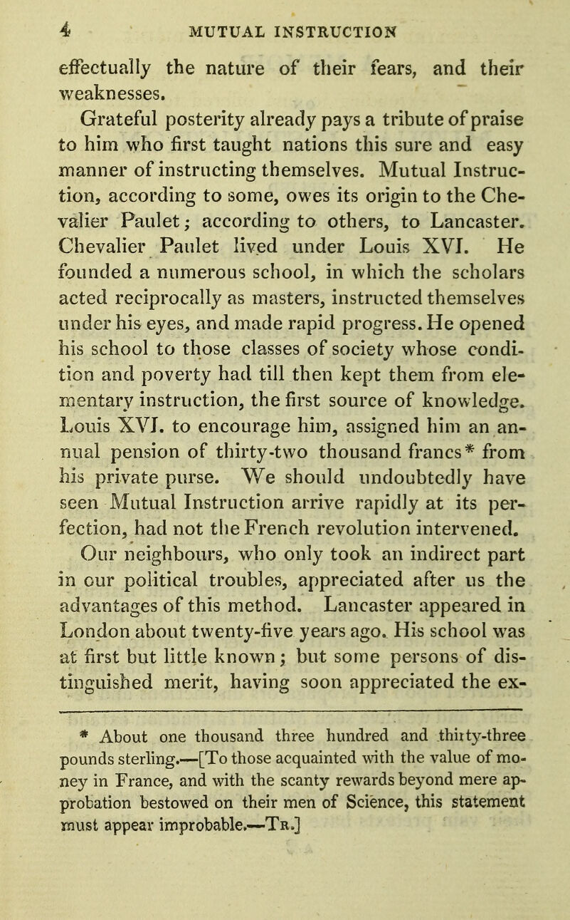 effectually the nature of their fears, and their weaknesses. Grateful posterity already pays a tribute of praise to him who first taught nations this sure and easy manner of instructing themselves. Mutual Instruc- tion, according to some, owes its origin to the Che- valier Paulet; according to others, to Lancaster, Chevalier Paulet lived under Louis XVL He founded a numerous school, in which the scholars acted reciprocally as masters, instructed themselves under his eyes, and made rapid progress. He opened his school to those classes of society whose condi- tion and poverty had till then kept them from ele- mentary instruction, the first source of knowledge. Louis XVL to encourage him, assigned him an an- nual pension of thirty-two thousand francs* from his private purse. We should undoubtedly have seen Mutual Instruction arrive rapidly at its per- fection, had not the French revolution intervened. Our neighbours, who only took an indirect part in our political troubles, appreciated after us the advantages of this method. Lancaster appeared in London about twenty-five years ago. His school was at first but little known; but some persons of dis- tinguished merit, having soon appreciated the ex- * About one thousand three hundred and thirty-three pounds sterling.—[To those acquainted mth the value of mo- ney in France, and with the scanty rewards beyond mere ap- probation bestowed on their men of Science, this statement must appear improbable,—TrJ
