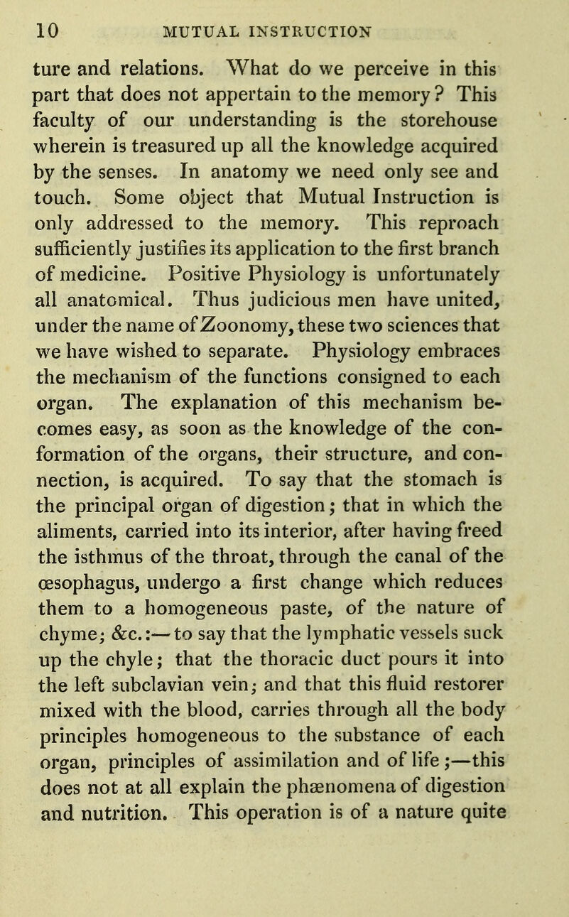 ture and relations. What do we perceive in this part that does not appertain to the memory ? This faculty of our understanding is the storehouse wherein is treasured up all the knowledge acquired by the senses. In anatomy we need only see and touch. Some object that Mutual Instruction is only addressed to the memory. This reproach sufficiently justifies its application to the first branch of medicine. Positive Physiology is unfortunately all anatomical. Thus judicious men have united, under the name of Zoonomy, these two sciences that we have wished to separate. Physiology embraces the mechanism of the functions consigned to each organ. The explanation of this mechanism be- comes easy, as soon as the knowledge of the con- formation of the organs, their structure, and con- nection, is acquired. To say that the stomach is the principal organ of digestion; that in which the aliments, carried into its interior, after having freed the isthmus of the throat, through the canal of the oesophagus, undergo a first change which reduces them to a homogeneous paste, of the nature of chyme; &c.:—to say that the lymphatic vessels suck up the chyle; that the thoracic duct pours it into the left subclavian vein; and that this fluid restorer mixed with the blood, carries through all the body principles homogeneous to the substance of each organ, principles of assimilation and of life;—this does not at all explain the phaenomenaof digestion and nutrition. This operation is of a nature quite