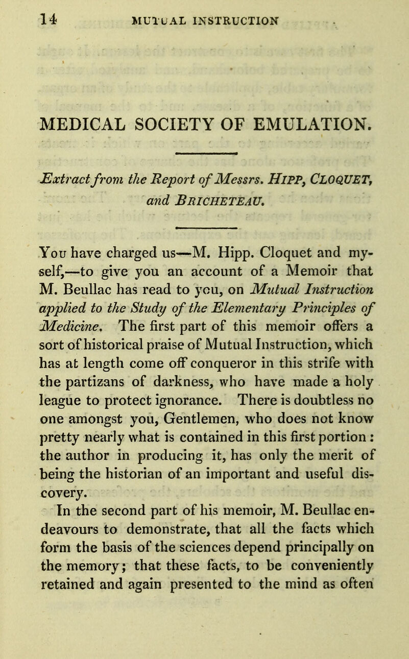 MEDICAL SOCIETY OF EMULATION. Extract from the Report of Messrs, HiPPy CloqUET, and Beicheteau. You have charged us—M. Hipp. Cloquet and my- self,—to give you an account of a Memoir that M. Beullac has read to you, on Mutual Instruction applied to the Study of the Elementary Frinciples of Medicine, The first part of this memoir offers a sort of historical praise of Mutual Instruction, which has at length come off conqueror in this strife with the partizans of darkness, who have made a holy league to protect ignorance. There is doubtless no one amongst you. Gentlemen, who does not know pretty nearly what is contained in this first portion: the author in producing it, has only the merit of being the historian of an important and useful dis- covery. In the second part of his memoir, M. Beullac en- deavours to demonstrate, that all the facts which form the basis of the sciences depend principally on the memory; that these facts, to be conveniently retained and again presented to the mind as often