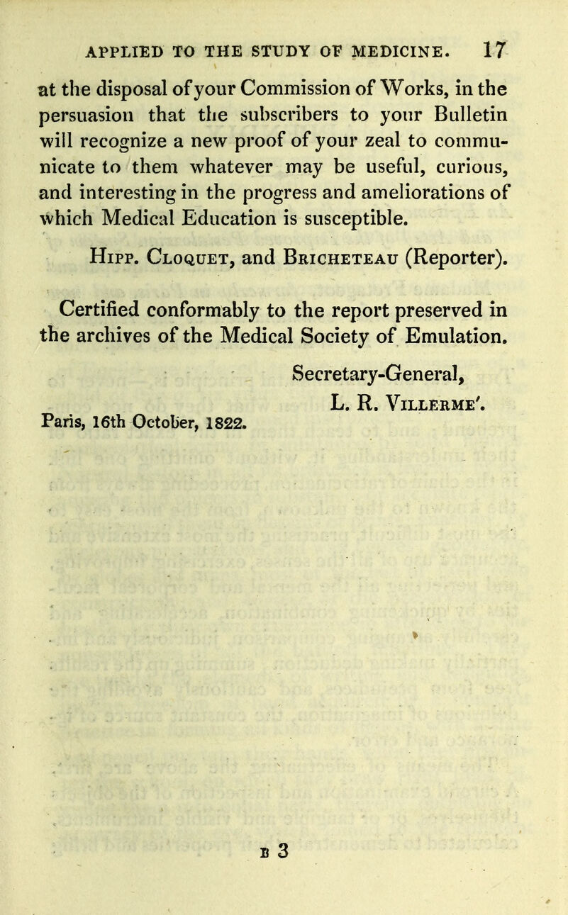 at the disposal of your Commission of Works, in the persuasion that the suhscribers to your Bulletin will recognize a new proof of your zeal to commu- nicate to them whatever may be useful, curious, and interesting in the progress and ameliorations of which Medical Education is susceptible. Hipp. Cloquet, and Bricheteau (Reporter). Certified conformably to the report preserved in the archives of the Medical Society of Emulation. Secretary-General, L. R. Villerme'. Paris, 16th October, 1822.