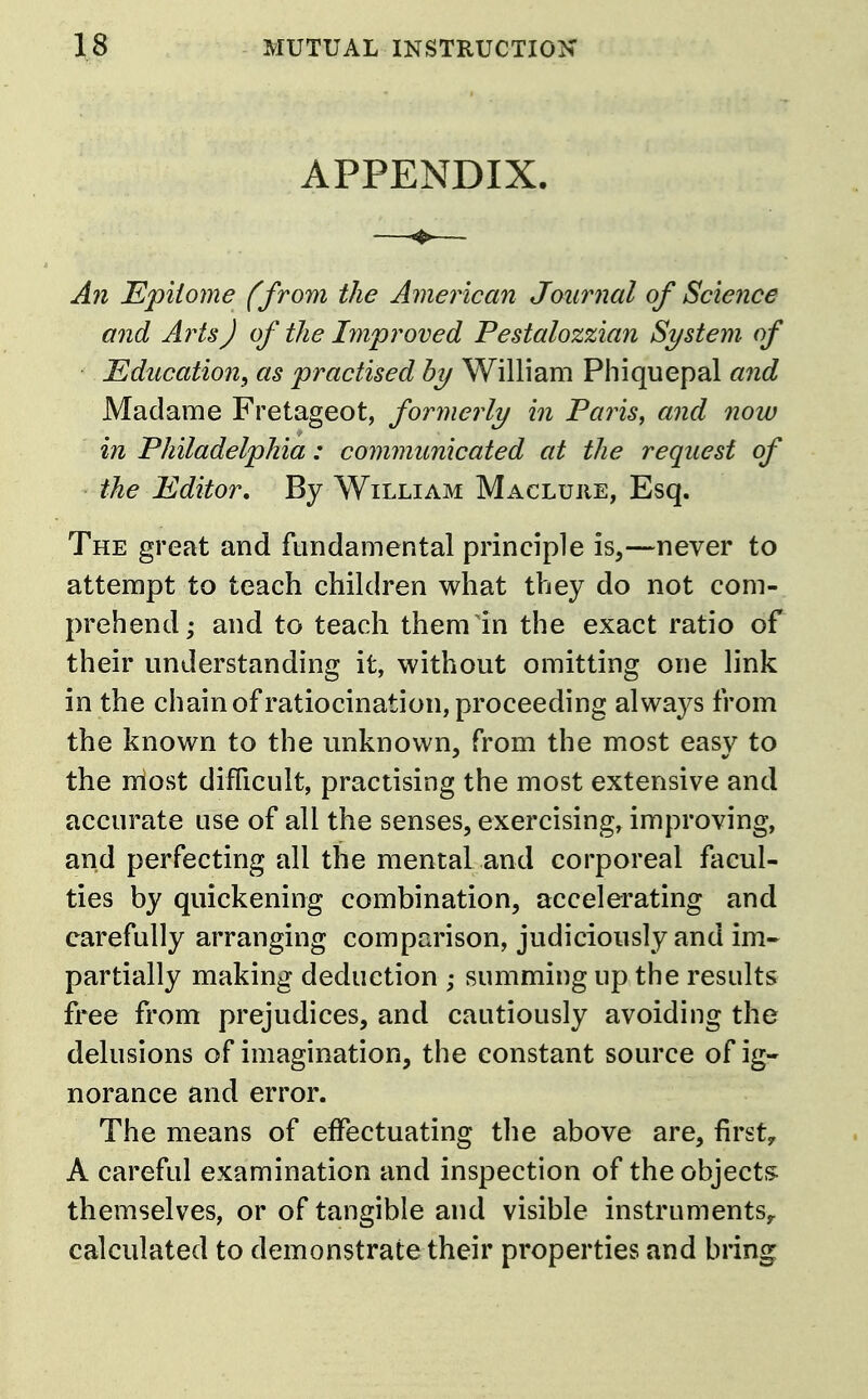 APPENDIX. ^ A?i Epitome (from the American Journal of Science and Arts) of the Improved Pestalozzian System, of Education, as practised by William Phiquepal and Madame Fretageot, formerly in Paris, and now in Philadelphia: communicated at the request of the Editor, By William Macluhe, Esq. The great and fundamental principle is,—never to attempt to teach children what they do not com- prehend; and to teach them in the exact ratio of their understanding it, without omitting one link in the chain of ratiocination, proceeding always from the known to the unknown, from the most easy to the most difficult, practising the most extensive and accurate use of all the senses, exercising, improving, and perfecting all the mental and corporeal facul- ties by quickening combination, accelerating and carefully arranging comparison, judiciously and im- partially making deduction ; summing up the results free from prejudices, and cautiously avoiding the delusions of imagination, the constant source of ig- norance and error. The means of effectuating tlie above are, first;, A careful examination and inspection of the objects: themselves, or of tangible and visible instruments^ calculated to demonstrate their properties and bring