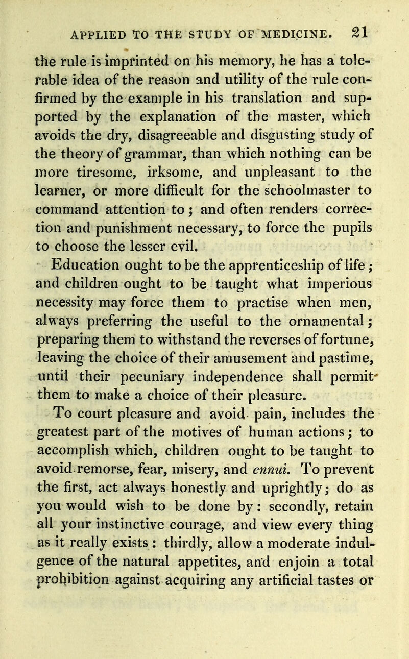 the rule is imprinted on his memory, he has a tole- rable idea of the reason and utility of the rule con- firmed by the example in his translation and sup- ported by the explanation of the master, which avoids the dry, disagreeable and disgusting study of the theory of grammar, than which nothing can be iTiore tiresome, irksome, and unpleasant to the learner, or more difficult for the schoolmaster to command attention to; and often renders correc- tion and punishment necessary, to force the pupils to choose the lesser evil. Education ought to be the apprenticeship of life; and children ought to be taught what imperious necessity may force them to practise when men, always preferring the useful to the ornamental; preparing them to withstand the reverses of fortune, leaving the choice of their amusement and pastime, until their pecuniary independence shall permit' them to make a choice of their pleasure. To court pleasure and avoid pain, includes the greatest part of the motives of human actions; to accomplish which, children ought to be taught to avoid remorse, fear, misery, and ennuL To prevent the first, act always honestly and uprightly; do as you would wish to be done by: secondly, retain all your instinctive courage, and view every thing as it really exists : thirdly, allow a moderate indul- gence of the natural appetites, and enjoin a total prohibition against acquiring any artificial tastes or