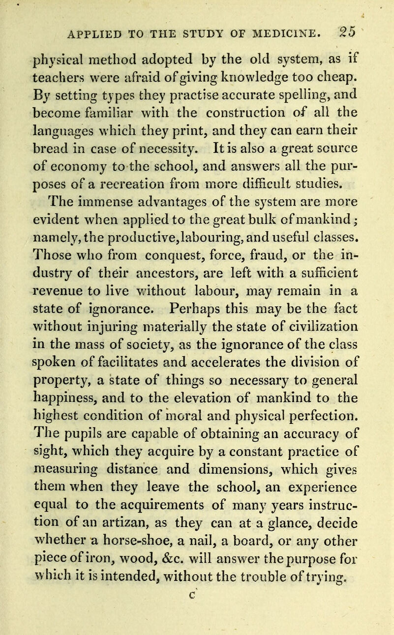 physical method adopted by the old system, as if teachers were afraid of giving knowledge too cheap. By setting types they practise accurate spelling, and become familiar with the construction of all the languages which they print, and they can earn their bread in case of necessity. It is also a great source of economy to the school, and answers all the pur- poses of a recreation from more difficult studies. The immense advantages of the system are more evident when applied to the great bulk of mankind; namely, the productive,labouring, and useful classes. Those who from conquest, force, fraud, or the in- dustry of their ancestors, are left with a sufficient revenue to live v/ithout labour, may remain in a state of ignorance. Perhaps this may be the fact without injuring materially the state of civilization in the mass of society, as the ignorance of the class spoken of facilitates and accelerates the division of property, a state of things so necessary to general happiness, and to the elevation of mankind to the highest condition of moral and physical perfection. The pupils are capable of obtaining an accuracy of sight, which they acquire by a constant practice of measuring distance and dimensions, which gives them when they leave the school, an experience equal to the acquirements of many years instruc- tion of an artizan, as they can at a glance, decide whether a horse-shoe, a nail, a board, or any other piece of iron, wood, &c. will answer the purpose for w hich it is intended, without the trouble of trying.