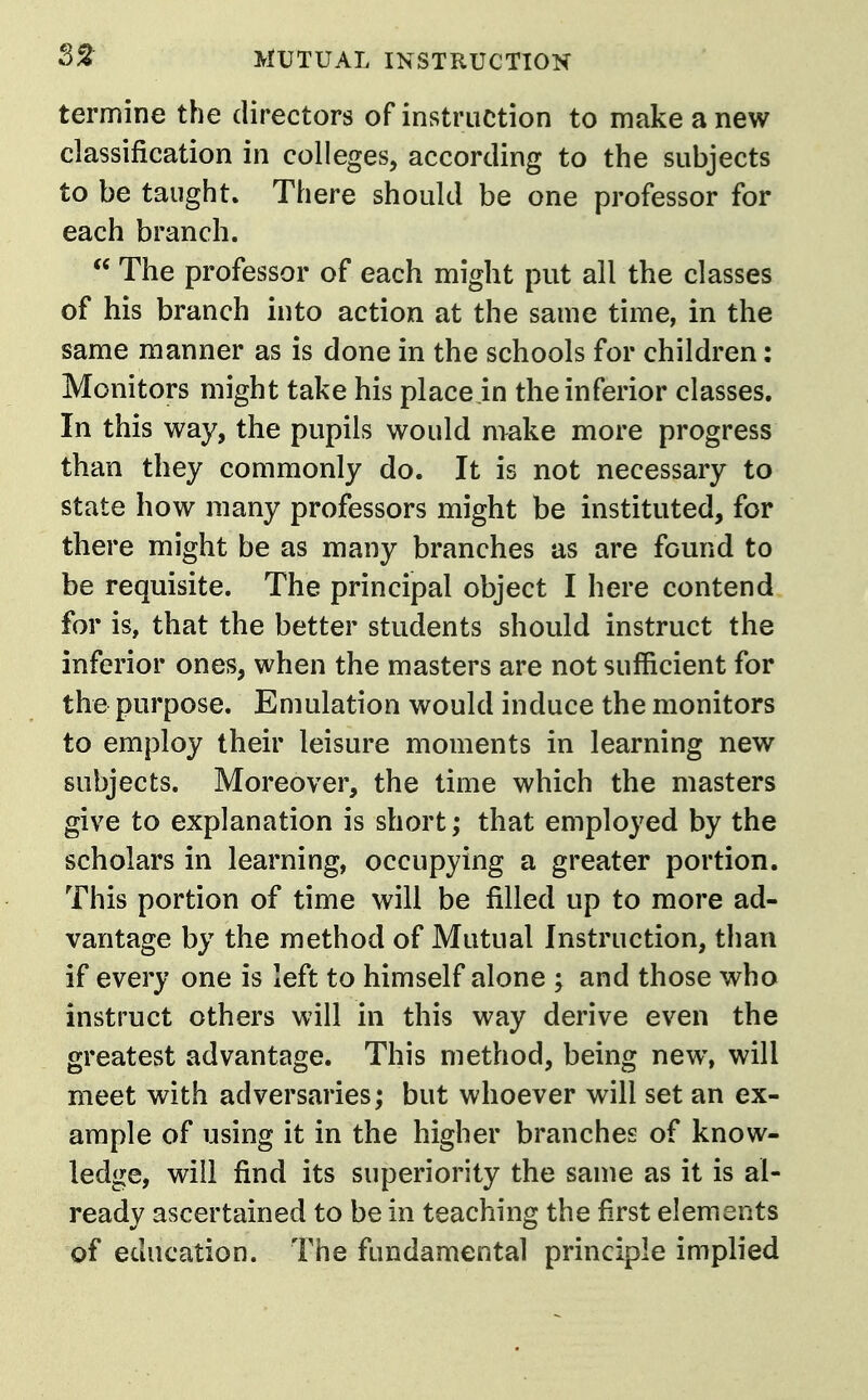 termine the directors of instruction to make a new classification in colleges, according to the subjects to be taught. There should be one professor for each branch.  The professor of each might put all the classes of his branch into action at the same time, in the same manner as is done in the schools for children: Monitors might take his place in the inferior classes. In this way, the pupils would make more progress than they commonly do. It is not necessary to state how many professors might be mstituted, for there might be as many branches as are found to be requisite. The principal object I here contend for is, that the better students should instruct the inferior ones, when the masters are not sufficient for the purpose. Emulation would induce the monitors to employ their leisure moments in learning new subjects. Moreover, the time which the masters give to explanation is short; that employed by the scholars in learning, occupying a greater portion. This portion of time will be filled up to more ad- vantage by the method of Mutual Instruction, than if every one is left to himself alone ; and those who instruct others will in this way derive even the greatest advantage. This method, being new, will meet with adversaries; but whoever will set an ex- ample of using it in the higher branches of know- ledge, will find its superiority the same as it is al- ready ascertained to be in teaching the first elements of education. The fundamental principle implied