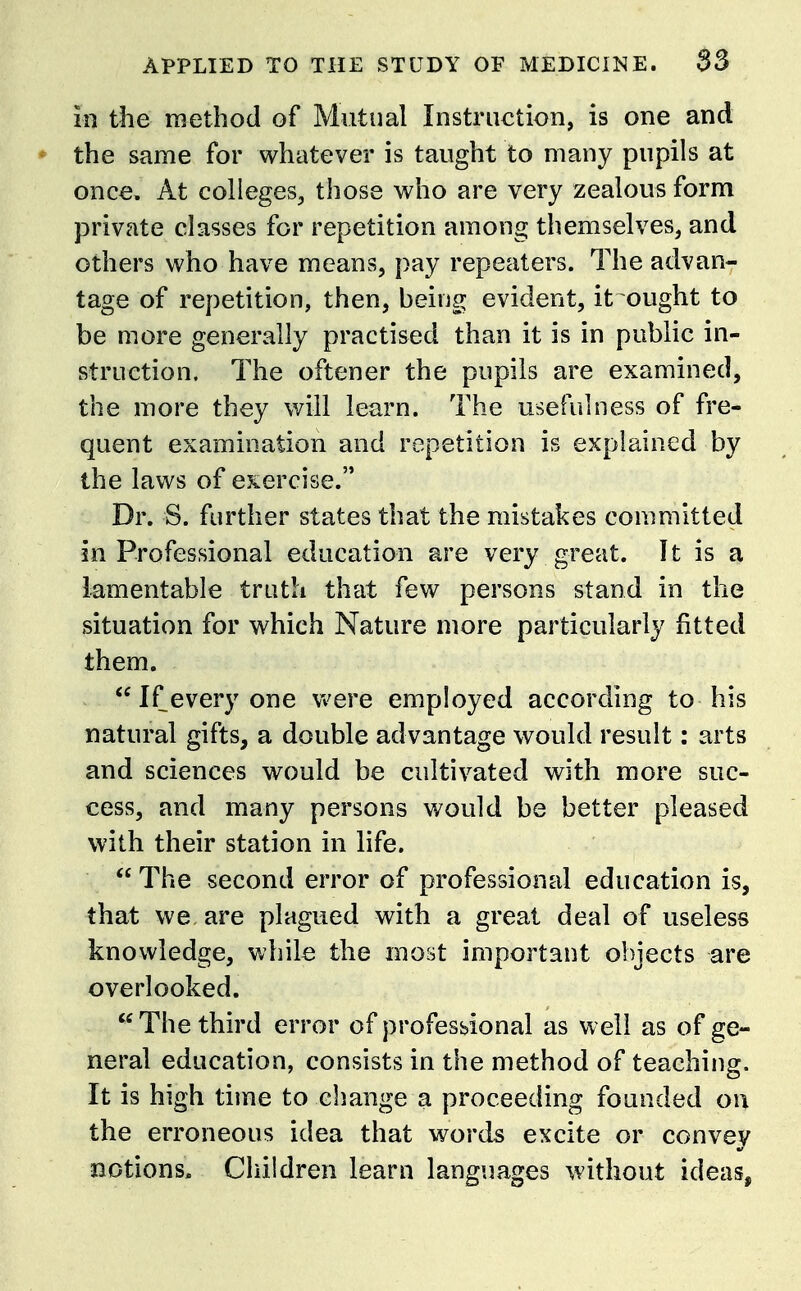 in the method of Mutual Instruction, is one and ♦ the same for whatever is taught to many pupils at once. At colleges, those who are very zealous form private classes for repetition among themselves, and others who have means, pay repeaters. The advan- tage of repetition, then, being evident, it ought to be more generally practised than it is in public in- struction. The oftener the pupils are examined, the more they will learn. The usefulness of fre- quent examination and repetition is explained by the laws of eKercise. Dr. S. further states that the mistakes committed in Professional education are very great. It is a lamentable truth that few persons stand in the situation for which Nature more particularly fitted them. If every one vv^ere employed according to his natural gifts, a double advantage would result: arts and sciences would be cultivated with more suc- cess, and many persons would be better pleased with their station in life.  The second error of professional education is, that we, are plagued with a great deal of useless knowledge, while the most important objects are overlooked.  The third error of professional as vi ell as of ge- neral education, consists in the method of teaching. It is high time to change a proceeding founded on the erroneous idea that words excite or convey notions. Children learn languages without ideas,