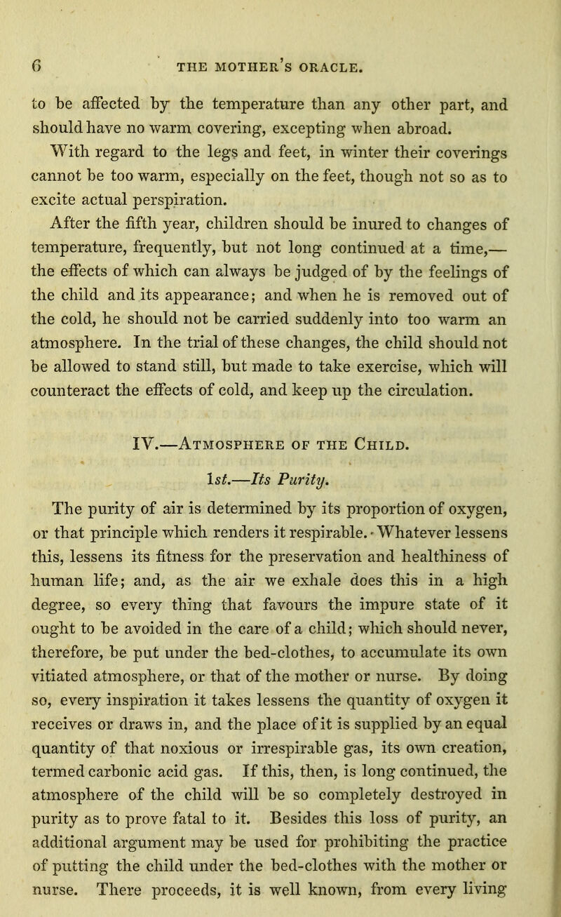 to be affected by the temperature than any other part, and should have no warm covering, excepting when abroad. With regard to the legs and feet, in winter their coverings cannot be too warm, especially on the feet, though not so as to excite actual perspiration. After the fifth year, children should be inured to changes of temperature, frequently, but not long continued at a time,— the effects of which can always be judged of by the feelings of the child and its appearance; and when he is removed out of the cold, he should not be carried suddenly into too warm an atmosphere. In the trial of these changes, the child should not be allowed to stand still, but made to take exercise, which will counteract the effects of cold, and keep up the circulation. IV.—Atmosphere of the Child. 1st.—Its Purity. The purity of air is determined by its proportion of oxygen, or that principle which renders it respirable. - Whatever lessens this, lessens its fitness for the preservation and healthiness of human life; and, as the air we exhale does this in a high degree, so every thing that favours the impure state of it ought to be avoided in the care of a child; which should never, therefore, be put under the bed-clothes, to accumulate its own vitiated atmosphere, or that of the mother or nurse. By doing so, every inspiration it takes lessens the quantity of oxygen it receives or draws in, and the place of it is supplied by an equal quantity of that noxious or irrespirable gas, its own creation, termed carbonic acid gas. If this, then, is long continued, the atmosphere of the child will be so completely destroyed in purity as to prove fatal to it. Besides this loss of purity, an additional argument may be used for prohibiting the practice of putting the child under the bed-clothes with the mother or nurse. There proceeds, it is well known, from every living