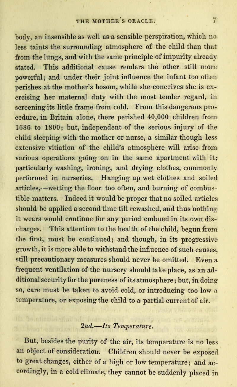 body, an insensible as well as a sensible perspiration, which no less taints the surrounding atmosphere of the child than that from the lungs, and with the same principle of impurity already stated. This additional cause renders the other still more powerful; and under their joint influence the infant too often perishes at the mother's bosom, while she conceives she is ex- ercising her maternal duty with the most tender regard, in screening its little frame from cold. From this dangerous pro- cedure, in Britain alone, there perished 40,000 children from 1(586 to 1800; but, independent of the serious injury of the child sleeping with the mother or nurse, a similar though less extensive vitiation of the child's atmosphere will arise from various operations going on in the same apartment with it; particularly washing, ironing, and drying clothes, commonly performed in nurseries. Hanging up wet clothes and soiled artjcles,—wetting the floor too often, and burning of combus- tible matters. Indeed it would be proper that no soiled articles should be applied a second time till rewashed, and thus nothing it wears would continue for any period embued in its own dis- charges. This attention to the health of the child, begun from the first, must be continued; and though, in its progressive growth, it is more able to withstand the influence of such causes, still precautionary measures should never be omitted. Even a frequent ventilation of the nursery should take place, as an ad- ditional security for the pureness of its atmosphere; but, in doing so, care must be taken to avoid cold, or introducing too low a temperature, or exposing the child to a partial current of air. 2nd.—Its Temperature, But, besides the purity of the air, its temperature is no less an object of consideration. Children should never be exposed to great changes, either of a high or low temperature; and ac- cordingly, in a cold climate, they cannot be suddenly placed in