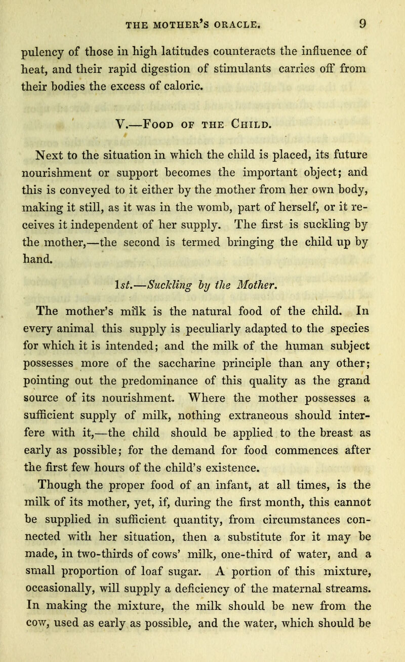 pulency of those in high latitudes counteracts the influence of heat, and their rapid digestion of stimulants carries olf from their bodies the excess of caloric. V.—Food of the Child. Next to the situation in which the child is placed, its future nourishment or support becomes the important object; and this is conveyed to it either by the mother from her own body, making it still, as it was in the womb, part of herself, or it re- ceives it independent of her supply. The first is suckling by the mother,—the second is termed bringing the child up by hand. 1st.—Suckling by the Mother, The mother's milk is the natural food of the child. In every animal this supply is peculiarly adapted to the species for which it is intended; and the milk of the human subject possesses more of the saccharine principle than any other; pointing out the predominance of this quality as the grand source of its nourishment. Where the mother possesses a sufficient supply of milk, nothing extraneous should inter- fere with it,—the child should be applied to the breast as early as possible; for the demand for food commences after the first few hours of the child's existence. Though the proper food of an infant, at all times, is the milk of its mother, yet, if, during the first month, this cannot be supplied in sufficient quantity, from circumstances con- nected with her situation, then a substitute for it may be made, in two-thirds of cows' milk, one-third of water, and a small proportion of loaf sugar. A portion of this mixture, occasionally, will supply a deficiency of the maternal streams. In making the mixture, the milk should be new from the cow, used as early as possible, and the water, which should be