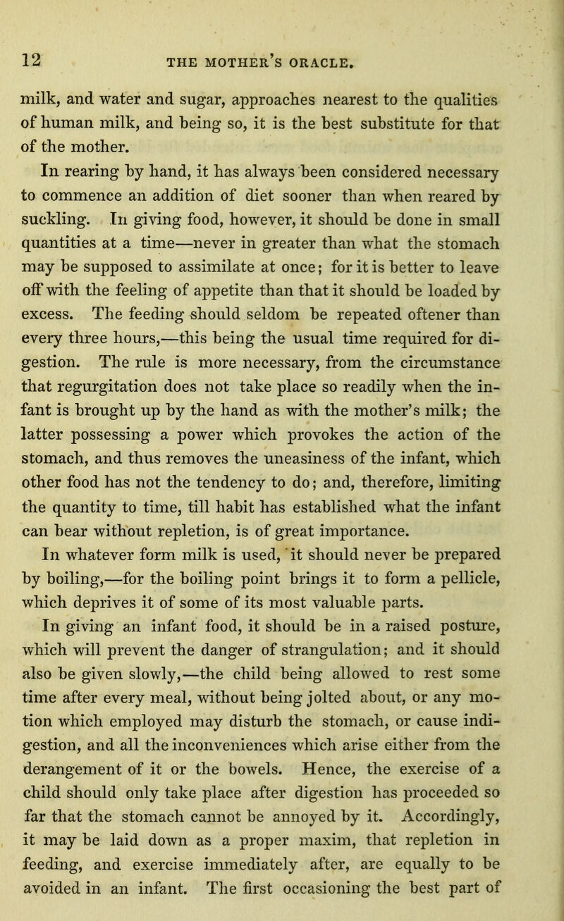 milk, and water and sugar, approaches nearest to the qualities of human milk, and being so, it is the best substitute for that of the mother. In rearing by hand, it has always been considered necessary to commence an addition of diet sooner than when reared by suckling. In giving food, however, it should be done in small quantities at a time—never in greater than what the stomach may be supposed to assimilate at once; for it is better to leave off with the feeling of appetite than that it should be loaded by excess. The feeding should seldom be repeated oftener than every three hours,—this being the usual time required for di- gestion. The rule is more necessary, from the circumstance that regurgitation does not take place so readily when the in- fant is brought up by the hand as with the mother's milk; the latter possessing a power which provokes the action of the stomach, and thus removes the uneasiness of the infant, which other food has not the tendency to do; and, therefore, limiting the quantity to time, till habit has established what the infant can bear without repletion, is of great importance. In whatever form milk is used, it should never be prepared by boiling,—for the boiling point brings it to form a pellicle, which deprives it of some of its most valuable parts. In giving an infant food, it should be in a raised posture, which will prevent the danger of strangulation; and it should also be given slowly,—the child being allowed to rest some time after every meal, without being jolted about, or any mo- tion which employed may disturb the stomach, or cause indi- gestion, and all the inconveniences which arise either from the derangement of it or the bowels. Hence, the exercise of a child should only take place after digestion has proceeded so far that the stomach cannot be annoyed by it. Accordingly, it may be laid down as a proper maxim, that repletion in feeding, and exercise immediately after, are equally to be avoided in an infant. The first occasioning the best part of