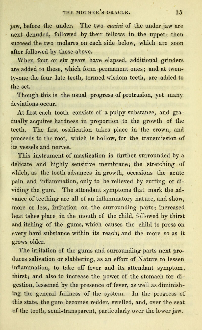 jaw, before the under. The two canini of the under jaw are next denuded, followed by their fellows in the upper; then succeed the two molares on each side below, which are soon after followed by those above. When four or six years have elapsed, additional grinders are added to these, which form permanent ones; and at twen- ty-one the four late teeth, termed wisdom teeth, are added to the set. Though this is the usual progress of protrusion, yet many deviations occur. At first each tooth consists of a pulpy substance, and gra- dually acquires hardness in proportion to the growth of the teeth. The first ossification takes place in the crown, and proceeds to the root, which is hollow, for the transmission of its vessels and nerves. This instrument of mastication is further surrounded by a delicate and highly sensitive membrane; the stretching of which, as the tooth advances in growth, occasions the acute pain and inflammation, only to be relieved by cutting or di- viding the gum. The attendant symptoms that mark the ad- vance of teething are all of an inflammatory nature, and show, more or less, irritation on the surrounding parts; increased heat takes place in the mouth of the child, followed by thirst and itching of the gums, which causes the child to press on every hard substance within its reach, and the more so as it grows older. The irritation of the gums and surrounding parts next pro- duces salivation or slabbering, as an effort of Nature to lessen inflammation, to take off fever and its attendant symptom, thirst; and also to increase the power of the stomach for di- gestion, lessened by the presence of fever, as well as diminish- ing the general fullness of the system. In the progress of this state, the gum becomes redder, swelled, and, over the seat of the tooth, semi-transparent, particularly over the lower jaw.