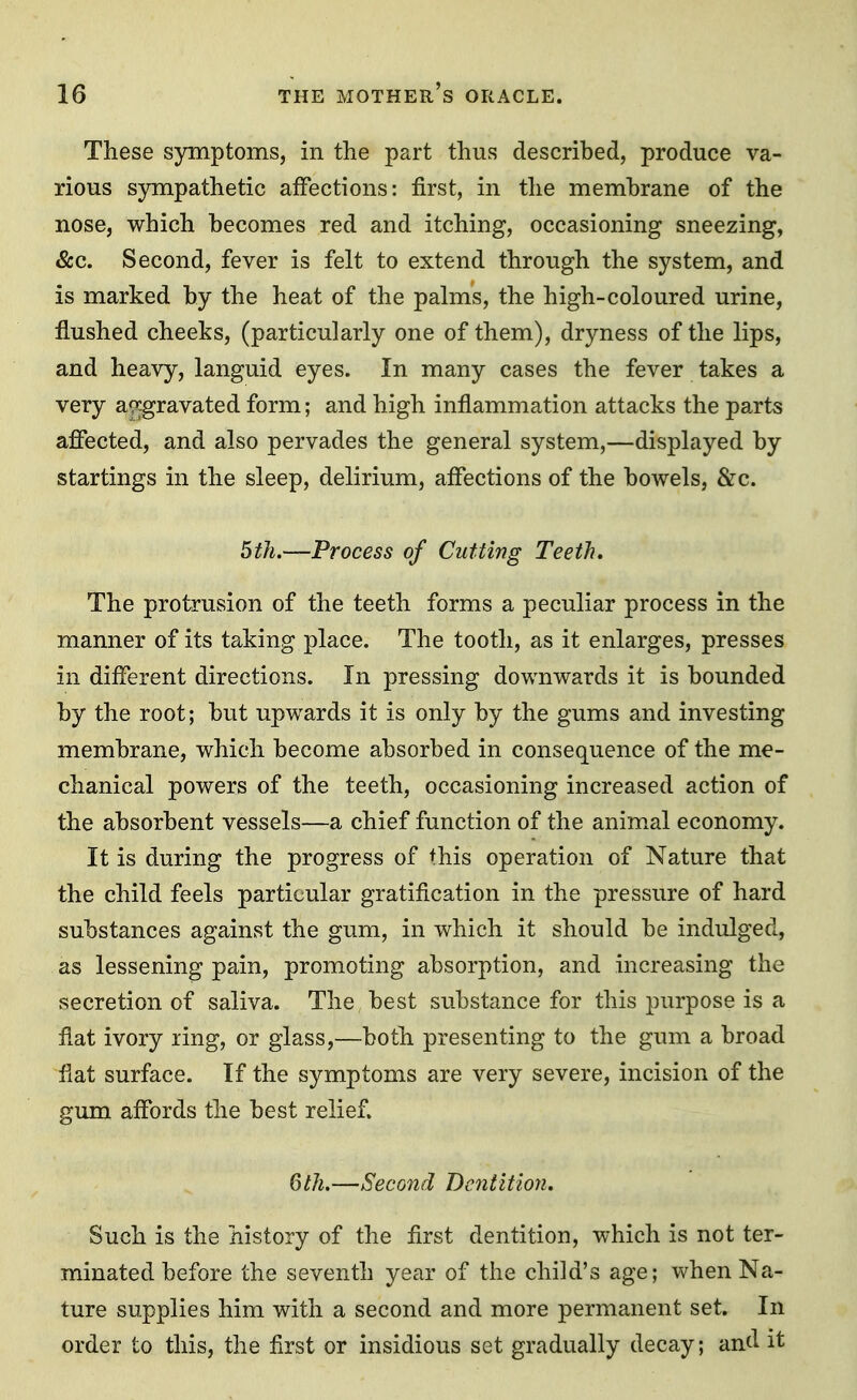 These symptoms, in the part thus described, produce va- rious s)rmpathetic affections: first, in the membrane of the nose, which becomes red and itching, occasioning sneezing, &c. Second, fever is felt to extend through the system, and is marked by the heat of the palms, the high-coloured urine, flushed cheeks, (particularly one of them), dryness of the lips, and heavy, languid eyes. In many cases the fever takes a very a^^gravated form; and high inflammation attacks the parts affected, and also pervades the general system,—displayed by startings in the sleep, delirium, affections of the bowels, &c. 5th.—Process of Cutting Teeth. The protrusion of the teeth forms a peculiar process in the manner of its taking place. The tooth, as it enlarges, presses in different directions. In pressing downwards it is bounded by the root; but upwards it is only by the gums and investing membrane, which become absorbed in consequence of the me- chanical powers of the teeth, occasioning increased action of the absorbent vessels—a chief function of the anim.al economy. It is during the progress of this operation of Nature that the child feels particular gratification in the pressure of hard substances against the gum, in which it should be indulged, as lessening pain, promoting absorption, and increasing the secretion of saliva. The best substance for this purpose is a flat ivory ring, or glass,—both presenting to the gum a broad flat surface. If the symptoms are very severe, incision of the gum affords the best relief. Qth.—Second Dentition, Such is the history of the first dentition, which is not ter- minated before the seventh year of the child's age; when Na- ture supplies him with a second and more permanent set. In order to this, the first or insidious set gradually decay; and it