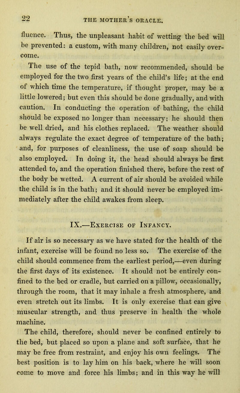 fluence. Thus, the unpleasant hahit of wetting the bed will be prevented: a custom, with many children, not easily over- come. The use of the tepid bath, now recommended, should be employed for the two first years of the child's life; at the end of which time the temperature, if thought proper, may be a little lowered; but even this should be done gradually, and with caution. In conducting the operation of bathing, the child should be exposed no longer than necessary; he should then be well dried, and his clothes replaced. The weather should always regulate the exact degree of temperature of the bath; and, for purposes of cleanliness, the use of soap should be also employed. In doing it, the head should always be first attended to, and the operation finished there, before the rest of the body be wetted. A current of air should be avoided while the child is in the bath; and it should never be employed im- mediately after the child awakes from sleep. IX.—Exercise of Infancy. If air is so necessary as we have stated for the health of the infant, exercise will be found no less so. The exercise of the child should commence from the earliest period,—even during the first days of its existence. It should not be entirely con- fined to the bed or cradle, but carried on a pillow, occasionally, through the room, that it may inhale a fresh atmosphere, and even stretch out its limbs. It is only exercise that can give muscular strength, and thus preserve in health the whole machine. The child, therefore, should never be confined entirely to the bed, but placed so upon a plane and soft surface, that he may be free from restraint, and enjoy his own feelings. The best position is to lay him on his back, where he will soon come to move and force his limbs; and in this way he will