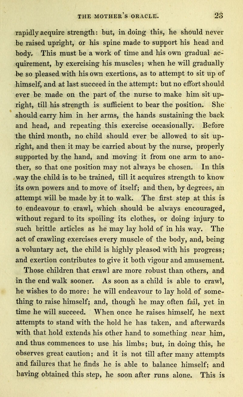 rapidly acquire strength: but, in doing this, he should never be raised upright, or his spine made to support his head and body^ This must be a work of time and his own gradual ac- quirement, by exercising his muscles; when he will gradually be so pleased with his own exertions, as to attempt to sit up of himself, and at last succeed in the attempt: but no effort should ever be made on the part of the nurse to make him sit up- right, till his strength is sufficient to bear the position. She should carry him in her arms, the hands sustaining the back and head, and repeating this exercise occasionally. Before the third month, no child should ever be allowed to sit up- right, and then it may be carried about by the nurse, properly supported by the hand, and moving it from one arm to ano- ther, so that one position may not always be chosen. In this way the child is to be trained, till it acquires strength to know its own powers and to move of itself; and then, by degrees, an attempt will be made by it to walk. The first step at this is to endeavour to crawl, which should be alv,^ays encouraged, without regard to its spoiling its clothes, or doing injury to such brittle articles as he may lay hold of in his way. The act of crawling exercises every muscle of the body, and, being a voluntary act, the child is highly pleased with his progress; and exertion contributes to give it both vigour and amusement. Those children that crawl are more robust than others, and in the end walk sooner. As soon as a child is able to crawl, he wishes to do more: he will endeavour to lay hold of some- thing to raise himself; and, though he may often fail, yet in time he will succeed. When once he raises himself, he next attempts to stand with the hold he has taken, and afterwards with that hold extends his other hand to something near him, and thus commences to use his limbs; but, in doing this, he observes great caution; and it is not till after many attempts and failures that he finds he is able to balance himself; and having obtained this step, he soon after runs alone. This is