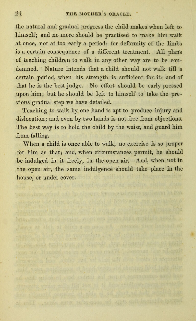 the natural and gradual progress the child makes when left to himself; and no more should be practised to make him walk at once, nor at too early a period; for deformity of the limbs is a certain consequence of a different treatment. All plans of teaching children to walk in any other way are to be con- demned. Nature intends that a child should not walk till a certain period, when his strength is sufficient for it; and of that he is the best judge. No effort should be early pressed upon him; but he should be left to himself to take the pre- vious gradual step we have detailed. Teaching to walk by one hand is apt to produce injury and dislocation; and even by two hands is not free from objections. The best way is to hold the child by the waist, and guard him from falling. When a child is once able to walk, no exercise is so proper for him as that; and, when circumstances permit, he should be indulged in it freely, in the open air. And, when not in the open air, the same indulgence should take place in the house, or under cover.