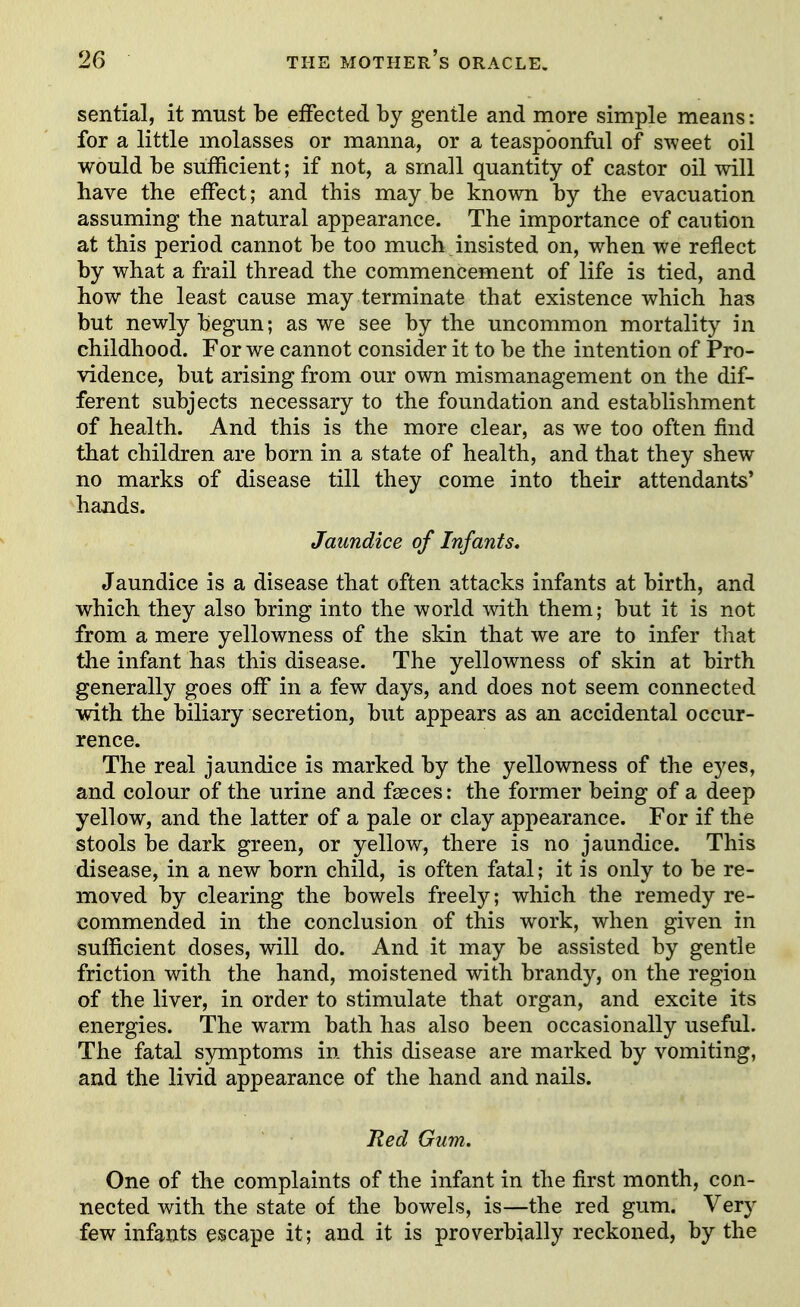 sential, it must be effected by gentle and more simple means: for a little molasses or manna, or a teaspbonful of sweet oil would be sufficient; if not, a small quantity of castor oil will have the effect; and this may be known by the evacuation assuming the natural appearance. The importance of caution at this period cannot be too much insisted on, when we reflect by what a frail thread the commencement of life is tied, and how the least cause may terminate that existence which has but newly begun; as we see by the uncommon mortality in childhood. For we cannot consider it to be the intention of Pro- vidence, but arising from our own mismanagement on the dif- ferent subjects necessary to the foundation and establishment of health. And this is the more clear, as we too often find that children are born in a state of health, and that they shew no marks of disease till they come into their attendants* hands. Jaundice of Infants* Jaundice is a disease that often attacks infants at birth, and which they also bring into the world with them; but it is not from a mere yellowness of the skin that we are to infer that the infant has this disease. The yellowness of skin at birth generally goes off in a few days, and does not seem connected with the biliary secretion, but appears as an accidental occur- rence. The real jaundice is marked by the yellowness of the eyes, and colour of the urine and faeces: the former being of a deep yellow, and the latter of a pale or clay appearance. For if the stools be dark green, or yellow, there is no jaundice. This disease, in a new born child, is often fatal; it is only to be re- moved by clearing the bowels freely; which the remedy re- commended in the conclusion of this work, when given in sufficient doses, will do. And it may be assisted by gentle friction with the hand, moistened with brandy, on the region of the liver, in order to stimulate that organ, and excite its energies. The warm bath has also been occasionally useful. The fatal symptoms in this disease are marked by vomiting, and the livid appearance of the hand and nails. Red Gum, One of the complaints of the infant in the first month, con- nected with the state of the bowels, is—the red gum. Very few infants escape it; and it is proverbially reckoned, by the