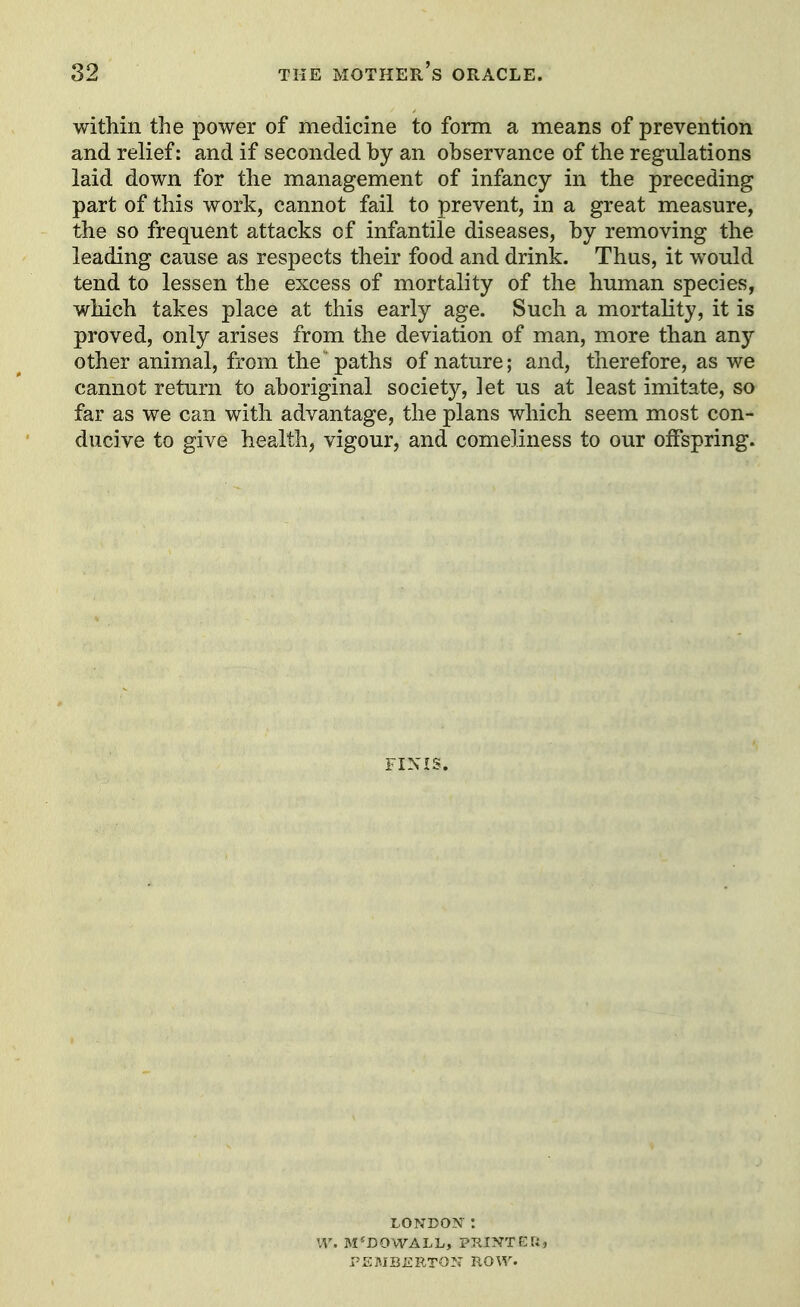 within the power of medicine to form a means of prevention and relief: and if seconded by an observance of the regulations laid down for the management of infancy in the preceding part of this work, cannot fail to prevent, in a great measure, the so frequent attacks of infantile diseases, by removing the leading cause as respects their food and drink. Thus, it would tend to lessen the excess of mortality of the human species, which takes place at this early age. Such a mortality, it is proved, only arises from the deviation of man, more than any other animal, from the paths of nature; and, therefore, as we cannot return to aboriginal society, let us at least imitate, so far as we can with advantage, the plans which seem most con- ducive to give health, vigour, and comeliness to our offspring. L0ND03V : VI', M'DOWALL, PRINTEU, :-ICl\JBiiRTON ROW.