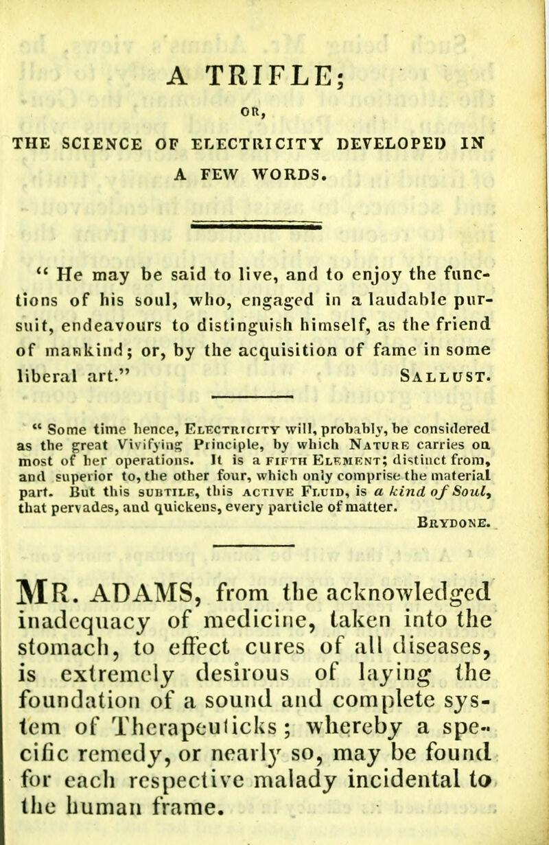 A TRIFLE; OR, THE SCIENCE OF ELECTRICITY DEVELOPED IN A FEW WORDS. *' He may be said to live, and to enjoy the func- tions of his soul, who, engaged in a laudable pur- suit, endeavours to distinguish himself, as the friend of mankind; or, by the acquisition of fame in some liberal art. Sallust.  Some time lience, Elkctrtcity will, probably, be considered as the great Vivifying Principle, by which Nature carries oa most of her operations. It is a fifth Element; distinct frora, and superior to, the other four, which only comprise the material part. But this subtile, this active Fluid, is a kind of Soul^ that pervades, and quickens, every particle of matter. Brydone. Mr. ADAMS, from the acknowledged inadequacy of medicine, taken into the stomach, to effect cures of all diseases, is extremely desirous of laying the foundation of a sound and complete sys- tem of Therapeulicks ; whereby a spe- cific remedy, or nearl}^ so, may be found for each respective malady incidental to the human frame.