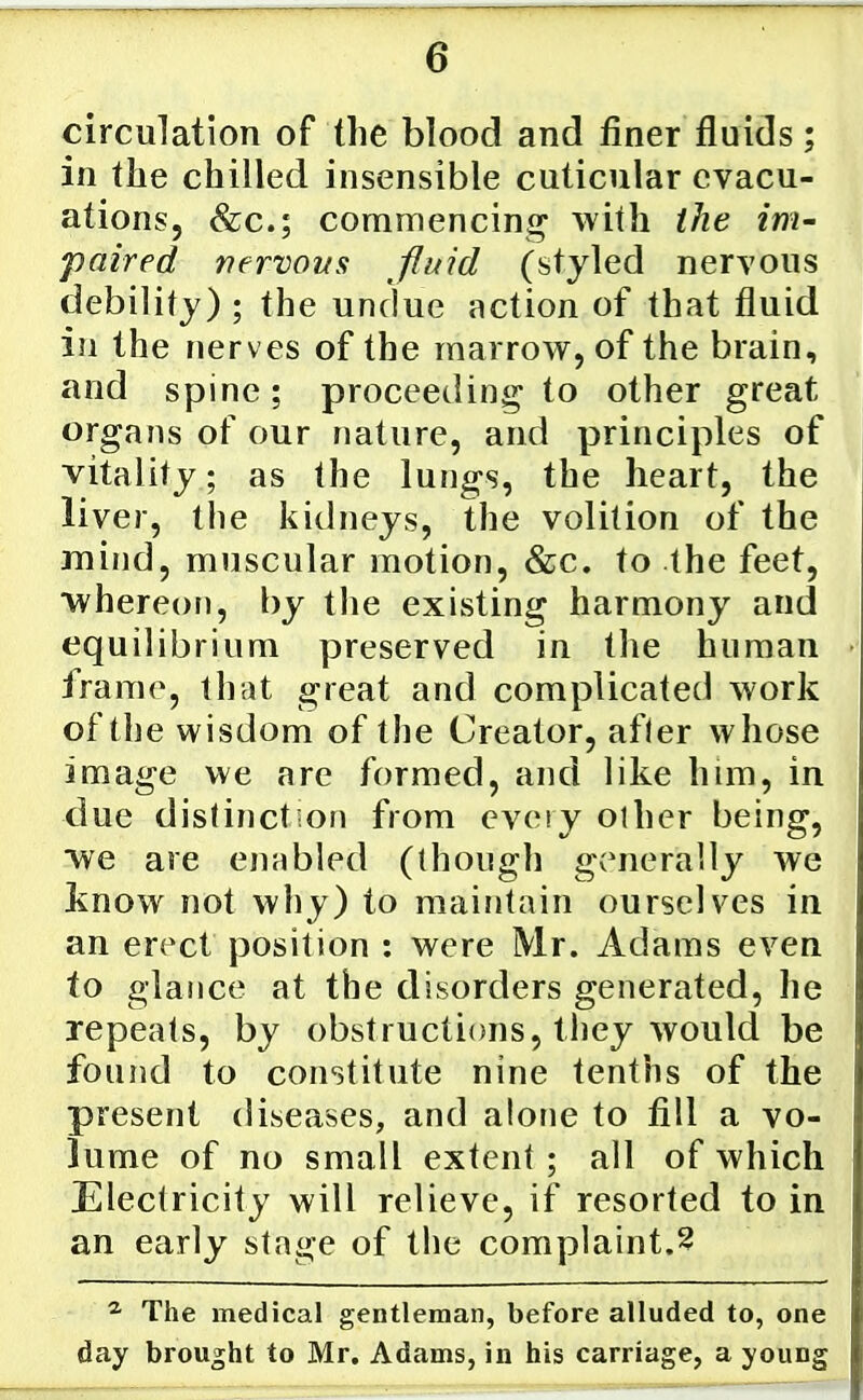 circulation of the blood and finer fluids; in the chilled insensible cuticular evacu- ations, &c.; commencing with the im- paired nervous fluid (styled nervous debility) ; the undue action of that fluid in the nerves of the marrow, of the brain, and spine; proceeding to other great organs of our nature, and principles of vitality; as the lungs, the heart, the liver, tiie kidneys, the volition of the mind, muscular motion, &c. to the feet, whereon, by the existing harmony and equilibrium preserved in the human frame, that great and complicated work of the wisdom of the Creator, afler whose image we are formed, and like him, in due distinction from every other being, ■we are enabled (though generally we know not why) to maintain ourselves in an erect position : were Mr. Adams even to glance at the disorders generated, he repeats, by obstructions, they would be found to constitute nine tenths of the present diseases, and alone to fill a vo- lume of no small extent ; all of which Electricity will relieve, if resorted to in an early stage of the complaint.^ ^ The medical gentleman, before alluded to, one day brought to Mr. Adams, in his carriage, a young