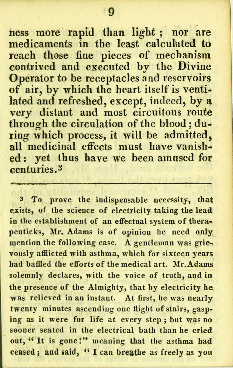 ness more rapid than light ; nor are medicaments in the least calculated to reach those fine pieces of mechanism contrived and executed by the Divine Operator to be receptacles and reservoirs of air, by which the heart itself is venti- lated and refreshed, except, indeed, by a very distant and most circuitous route through the circulation of the blood; du- ring which process, it will be admitted, all medicinal effects must have vanish- ed: yet thus have we been amused for centuries.3 3 To prove the indispensable necessity, that exists, of the science of electricity taking the lead in the establishment of an effectual system of thera- peuticks, Mr. Adams is of opinion he need only mention the following case. A gentleman was grie- vously aflflicted with asthma, which for sixteen years had baffled the efforts of the medical art. Mr. Adams solemnly declares, with the voice of truth, and in the presence of the Almighty, that by electricity he was relieved in an instant. At first, he was nearly twenty minutes ascending one flight of stairs, gasp- ing as it were for life at every step ; but was no sooner seated in the electrical bath than he cried out,  It is gone!'* meaning that the asthma had ceased; and »aid, *' I can breathe as freely as you