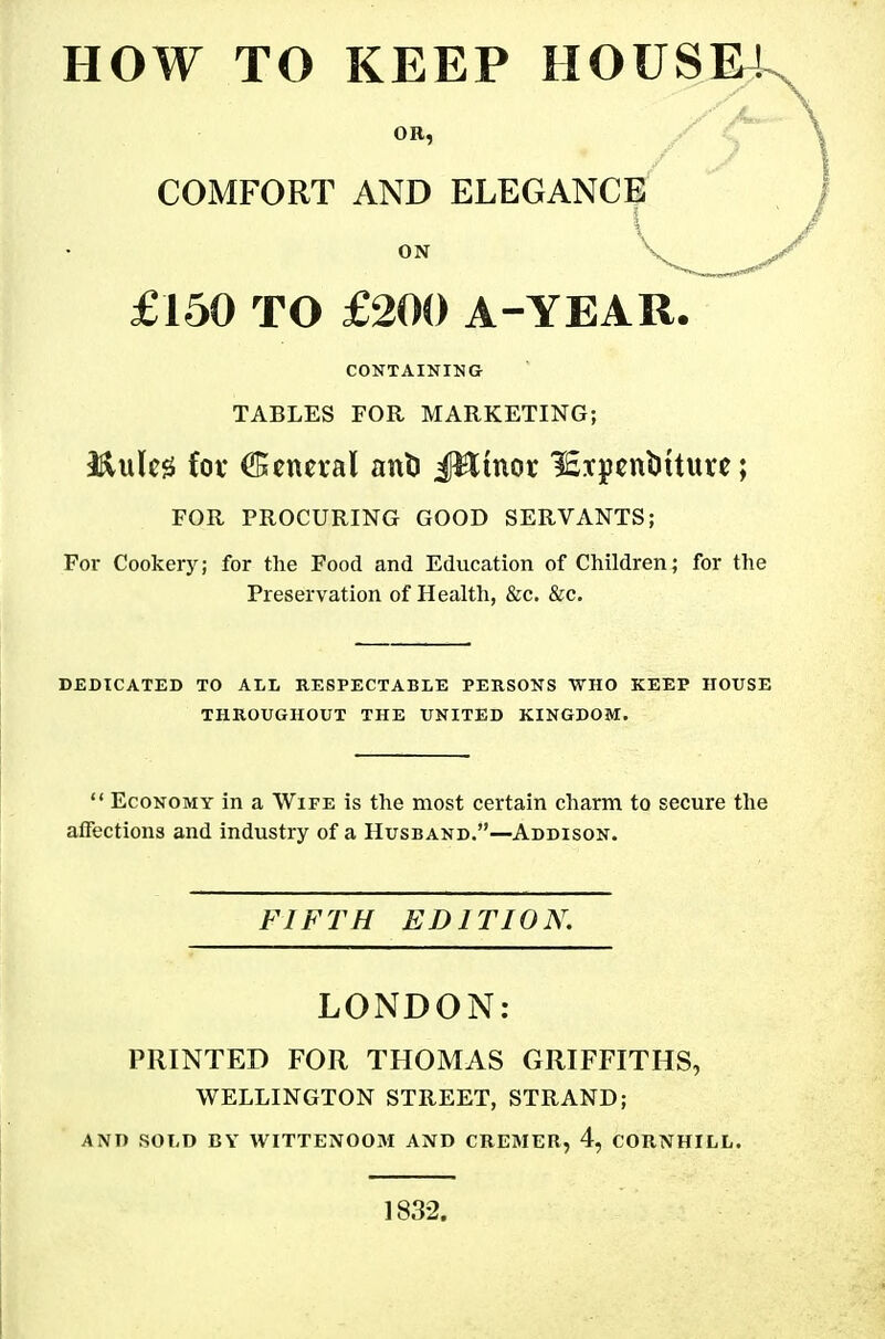 HOW TO KEEP H0USE4^ OR, COMFORT AND ELEGANCE £150 TO £200 A-YEAR. CONTAINING TABLES FOR MARKETING; 3^lulc0 fov General anD il^inor lEipcnbUurc; FOR PROCURING GOOD SERVANTS; For Cookery; for the Food and Education of Children; for the Preservation of Health, &c. &c. DEDICATED TO ALL RESPECTABLE PERSONS 'WHO KEEP IIOTJSE THROUGHOUT THE UNITED KINGDOM.  Economy in a Wife is the most certain charm to secure the affections and industry of a Husband.—Addison. FIFTH EDITION. LONDON: PRINTED FOR THOMAS GRIFFITHS, WELLINGTON STREET, STRAND; AND SOLD BY WITTENOOM AND CREMER, 4, CORNHILL. 1832.