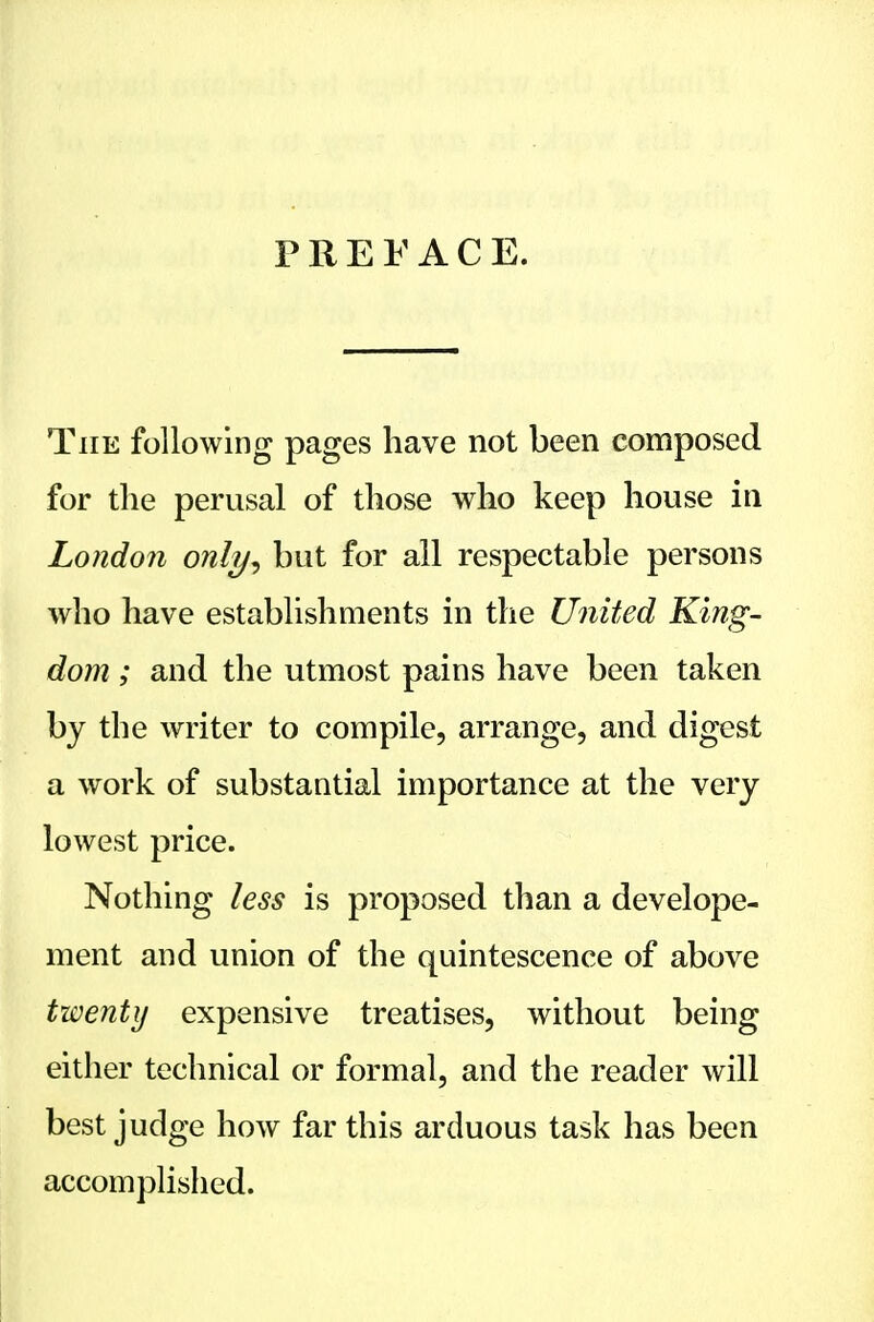 PREFACE. The following pages have not been composed for the perusal of those who keep house in London only^ but for ail respectable persons who have establishments in the United King- dom ; and the utmost pains have been taken by the writer to compile, arrange, and digest a work of substantial importance at the very lowest price. Nothing less is proposed than a develope- ment and union of the quintescence of above twenty expensive treatises, without being either technical or formal, and the reader will best judge how far this arduous task has been accomplished.