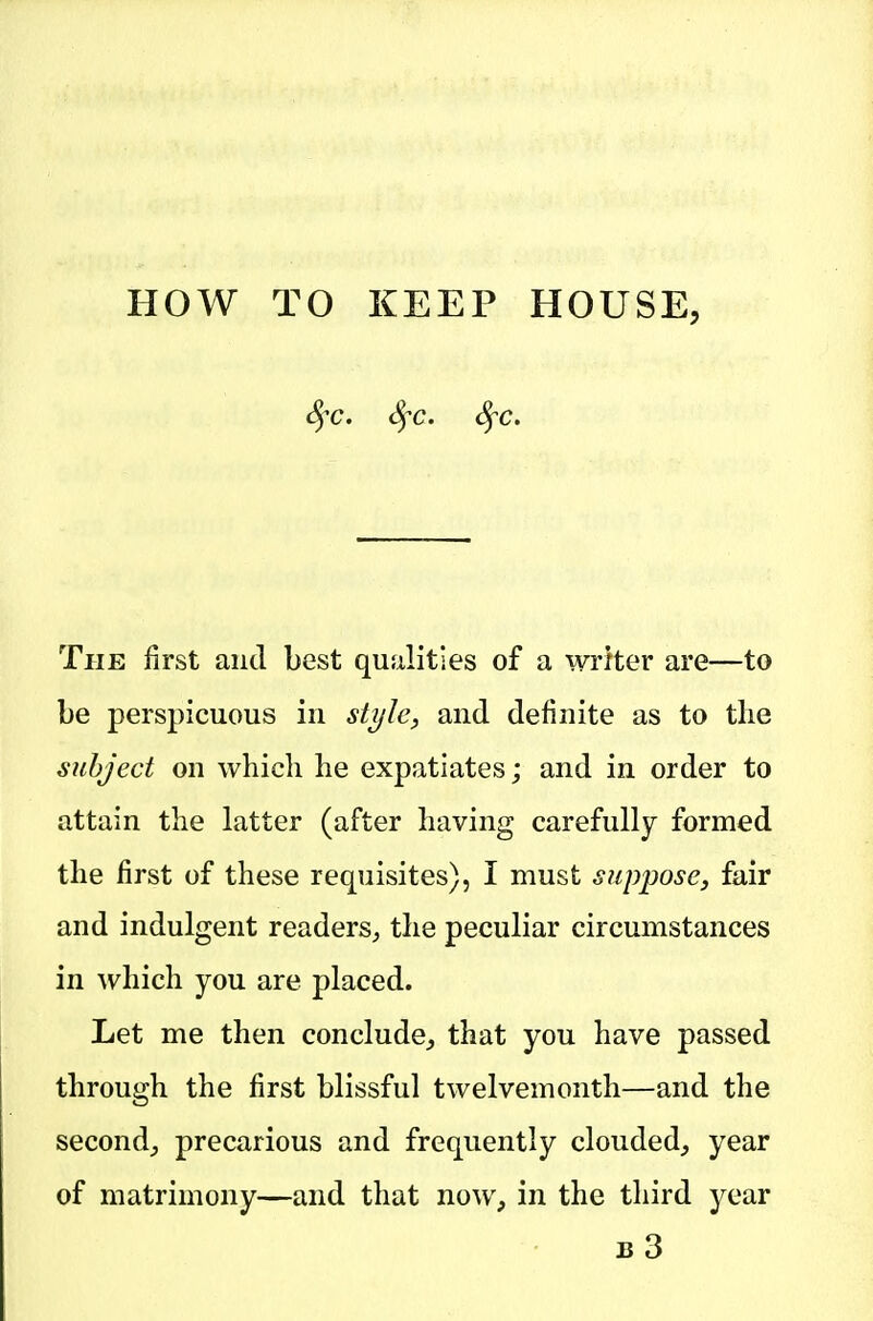 t^T. <^c. SfC. The first and best qualities of a writer are—to be perspicuous in style, and definite as to the subject on which he expatiates; and in order to attain the hatter (after having carefully formed the first of these requisites), I must suppose, fair and indulgent readers, the peculiar circumstances in which you are placed. Let me then conclude^ that you have passed through the first blissful twelvemonth—and the second^ precarious and frequently clouded, year of matrimony—and that now, in the third year b3