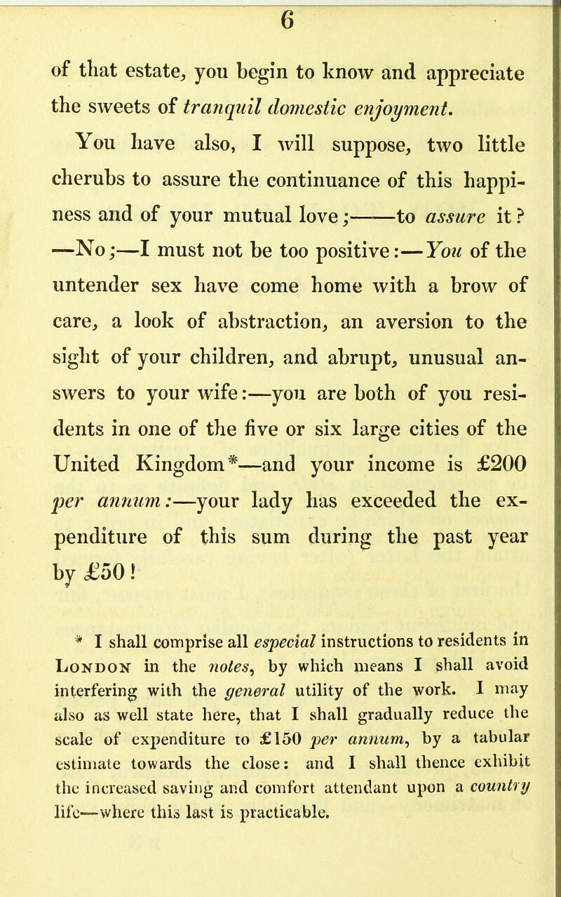 of that estate, you begin to know and appreciate the sweets of tra?iqiiil domestic enjoyment. You have also, I will suppose, two little cherubs to assure the continuance of this happi- ness and of your mutual love;——to assure it ? —No;—I must not be too positive:—You of the untender sex have come home with a brow of care, a look of abstraction, an aversion to the sight of your children, and abrupt, unusual an- swers to your wife:—you are both of you resi- dents in one of the five or six large cities of the United Kingdom*—and your income is £200 per an?ium:—your lady has exceeded the ex- penditure of this sum during the past year by £oO I * I shall comprise all especial instructions to residents in London in the notes, by which means I shall avoid interfering with the general utility of the work. I ma^y also as well state here, that I shall gradually reduce the scale of expenditure to £150 per annum, by a tabular estimate towards the close: and I shall thence exhibit the increased saving and comfort attendant upon a country life—where this last is practicable.