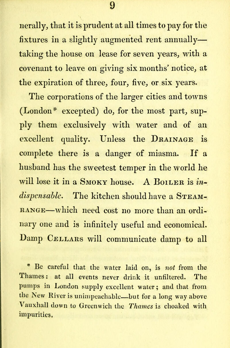 nerally, that it is prudent at all times to pay for tlie fixtures in a slightly augmented rent annually— taking the house on lease for seven years, with a covenant to leave on giving six months' notice, at the expiration of three, four, five, or six years. The corporations of the larger cities and towns (London* excepted) do, for the most part, sup- ply them exclusively with water and of an excellent quality. Unless the Drainage is complete there is a danger of miasma. If a husband has the sweetest temper in the world he will lose it in a Smoky house. A Boiler is in^ dispensable. The kitchen should have a Steam- range—which need cost no more than an ordi- nary one and is infinitely useful and economical. Damp Cellars will communicate damp to all * Be careful that the water laid on, is not from the Thames: at all events never drink it unfiltered. The pumps in London supply excellent water; and that from the New River is unimpeachable—but for a long way above Vauxhall down to Greenwich the Thames is choaked with impurities.