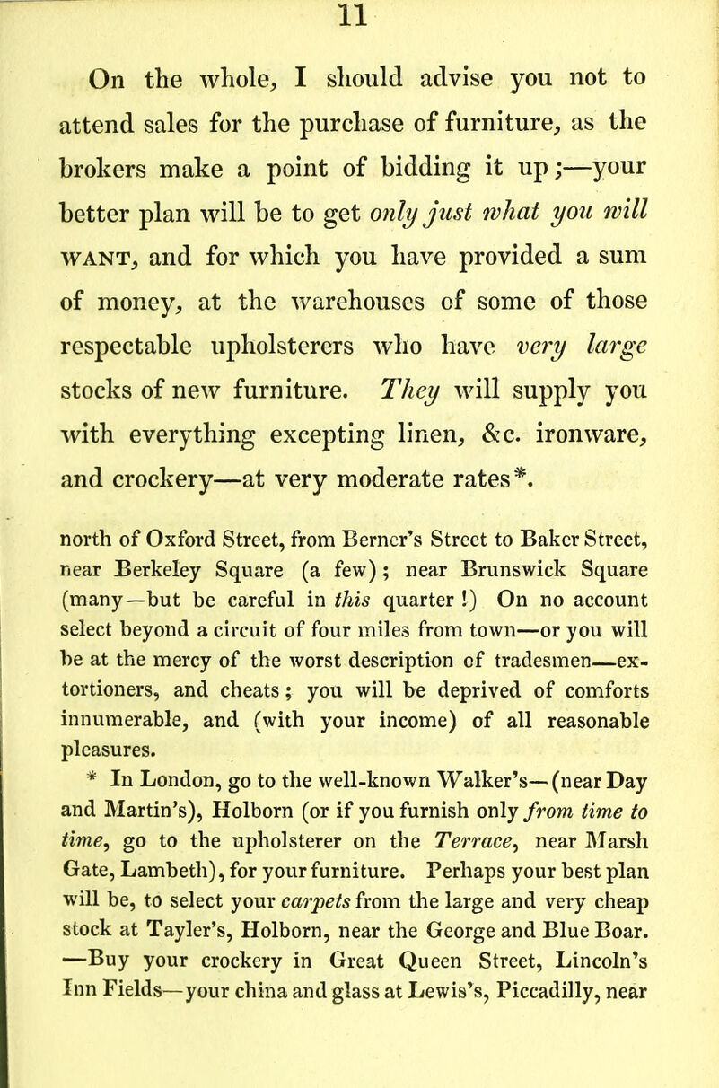 On the whole, I should advise you not to attend sales for the purchase of furniture, as the brokers make a point of bidding it up;—your better plan will be to get only jtist what you will WANT, and for which you have provided a sum of money, at the warehouses of some of those respectable upholsterers who have very lat^ge stocks of new furniture. They will supply you with everything excepting linen, &c. ironware, and crockery—at very moderate rates*. north of Oxford Street, from Berner's Street to Baker Street, near Berkeley Square (a few); near Brunswick Square (many—but be careful in this quarter !) On no account select beyond a circuit of four miles from town—or you will be at the mercy of the worst description of tradesmen—ex- tortioners, and cheats; you will be deprived of comforts innumerable, and (with your income) of all reasonable pleasures. * In London, go to the well-known Walker's—(near Day and Martin's), Holborn (or if you furnish only from time to time, go to the upholsterer on the Terrace, near ]\Iarsh Gate, Lambeth), for your furniture. Perhaps your best plan will be, to select your carpets from the large and very cheap stock at Tayler's, Holborn, near the George and Blue Boar. —Buy your crockery in Great Queen Street, Lincoln's Inn Fields—your china and glass at Lewis's, Piccadilly, near