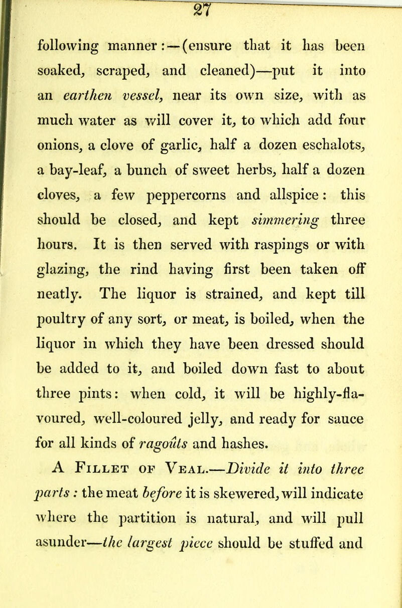 following manner: —(ensure tliat it has been soakedj scraped^ and cleaned)—put it into an earthen vessel, near its own size, with as much water as v/ill cover it, to which add four onions, a clove of garlic, half a dozen eschalots, a bay-leaf, a bunch of sweet herbs, half a dozen cloves, a few peppercorns and allspice: this should be closed, and kept simmering three hours. It is then served with raspings or with glazing, the rind having first been taken off neatly. The liquor is strained, and kept till poultry of any sort, or meat, is boiled, when the liquor in which they have been dressed should be added to it, and boiled down fast to about three pints: when cold, it will be highly-fla- voured, well-coloured jelly, and ready for sauce for all kinds of ragouts and hashes. A Fillet of Veal.—Divide it into three imrts: the meat before it is skewered, will indicate where the partition is natural, and will pull asunder—the largest piece should be stuffed and