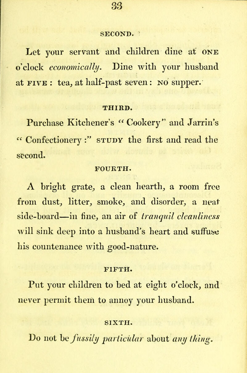 SECOND. Let your servant and children dine at one o'clock economically. Dine with your husband at FIVE : tea, at half-past seven: no supper. THIRD. Purchase Kitchener's Cookery and Jarrin's Confectionery : study the first and read the second. FOURTH. A bright grate, a clean hearth, a room free from dust, litter, smoke, and disorder, a neat side-board—in fine, an air of tranquil cleanliness will sink deep into a husband's heart and fsuffiibt; his countenance with good-nature. FIFTH. Put your children to bed at eight o'clock, and never permit them to annoy your husband. SIXTH. Do not be fussily parlicidar about any thing.