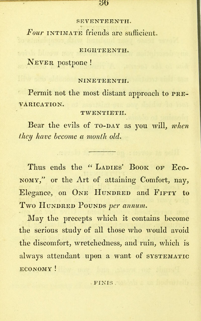 SEVENTEENTH. Four INTIMATE friends are sufficient. EIGHTEENTH. Never postpone ! NINETEENTH. Permit not the most distant approacli to pre- varication. twentieth. Bear tlie evils of to-day as you will^ when they have become a month old. Tims ends the Ladies' Book of Eco- nomy, or the Art of attaining Comfort, nay. Elegance, on One Hundred and Fifty to Two Hundred Pounds per annum. May the precepts which it contains become the serious study of all those who would avoid the discomfort, wretchedness, and ruin, which is always attendant upon a want of systematic economy ! finis .