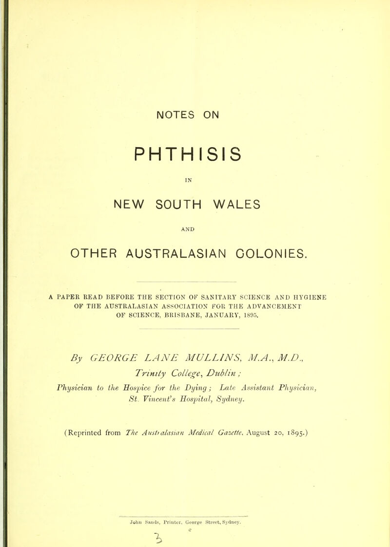 NOTES ON PHTHISIS IN NEW SOUTH WALES AND OTHER AUSTRALASIAN COLONIES. A PAPER READ BEFORE THE SECTION OF SANITARY SCIENCE AND HYGIENE OF THE AUSTRALASIAN ASSOCIATION FOR THE ADVANCEMENT OF SCIENCE, BRISBANE, JANUARY, 1895. By GEORGE LANE MULLINS, M.A., M.D., Trinity College^ Dublin ; Physician to the Hospice for the Dying; Late Assistant Physician, 8t. Vincent's Hospital, Sydney. (Reprinted from T/ie Austmlasmn Medical Gazette, August 20, 1895.) John Saniis, Priuter, George Street, Sydney, c