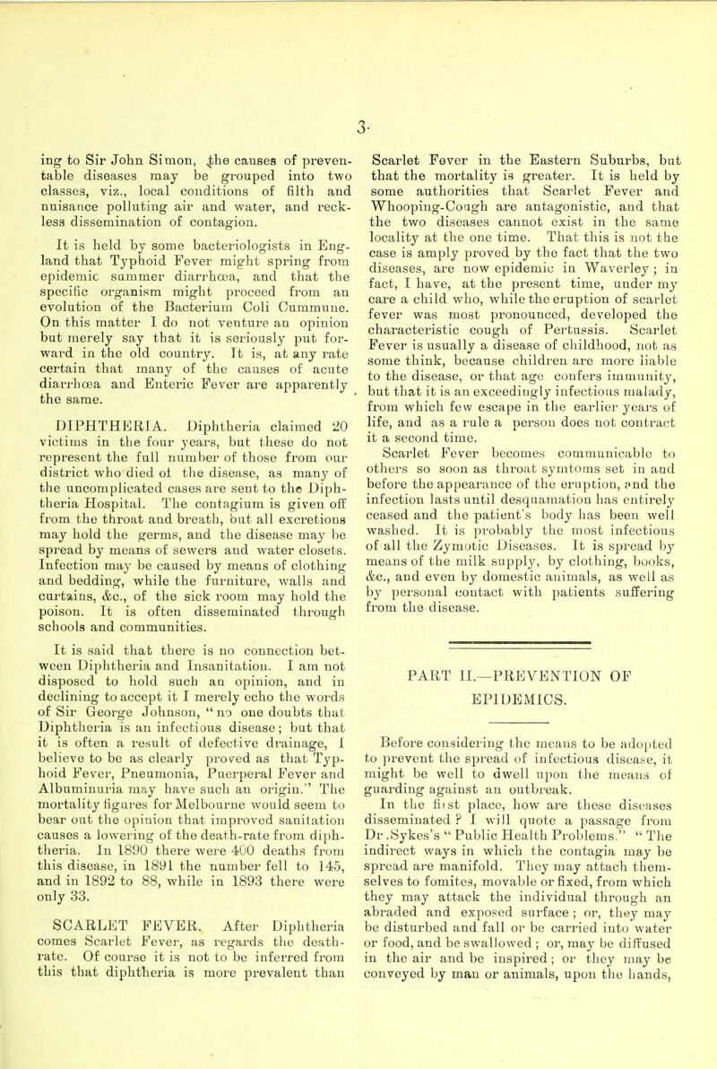 3- ing to Sir John Simon, jihe causes of preven- table diseases may be grouped into two classes, viz., local conditions of filth and nuisance polluting air and water, and reck- less dissemination of contagion. It is held by some bacteriologists in Eng- land that Typhoid Fever might spring from epidemic summer diarrhoea, and that the specific organism might proceed from an evolution of the Bacterium Coli Cummune. On this matter I do not venture an opinion but merely say that it is seriously put for- ward in the old country. It is, at any rate certain that many of the causes of acute diari'hoea and Enteric Fever are apparently the same. DIPHTHERIA. Diphtheria claimed 20 victims in the four years, but these do not represent the full number of those from our district who died oi the disease, as many of the uncomplicated cases are sent to the Diph- theria Hospital. The contagium is given off from the throat and breath, but all excretions may hold the germs, and the disease may be spread by means of sewers and water closets. Infection may be caused by means of clothing and bedding, while the furniture, walls and curtains, &c., of the sick room may hold the poison. It is often disseminated through schools and communities. It is said that there is no connection bet- ween Diphtheria and Insanitatiou. I am not disposed to hold such an opinion, and in declining to accept it I merely echo the words of Sir George Johnson,  no one doubts that Diphtheria is an infectious disease; but that it is often a I'esult of defective drainage, 1 believe to be as clearly proved as that Typ- hoid Fever, Pneumonia, Puerperal Fever and Albuminuria may have such an origin. The mortalitjMigures for Melbourne would seem to bear out the opinion that improved sanitation causes a lowering of the death-rate from diph- theria. In 1890 there were 400 deaths from this disease, in 1891 the number fell to 145, and in 1892 to 88, while in 1893 there were only 33. SCARLET FEVER. After Diphtheria comes Scarlet Fever, as regards the death- rate. Of course it is not to be inferred from this that diphtheria is more prevalent than Scarlet Fever in the Eastern Suburbs, but that the mortality is greater. It is held by some authorities that Scarlet Fever and Whooping-Cough are antagonistic, and that the two diseases cannot exist in the same locality at the one time. That this is not the case is amply proved by the fact that the two diseases, are now epidemic in Waverley ; in fact, I have, at the present time, under my care a child who, while the eruption of scarlet fever was most pronounced, developed the characteristic cough of Pertussis. Scarlet Fever is usually a disease of childhood, not as some think, because children are more liable to the disease, or that ago confers immunity, but that it is an exceedingly infectious malady, from which few escape in the earlier years of life, and as a rule a person does not contract it a second time. Scarlet Fever becomes communicable to others so soon as throat symtoms set in and before the appearance of the eruption, and the infection lasts until desquamation has entirely ceased and the patient's body has been well washed. It is probably the most infectious of all the Zymotic Diseases. It is spread by means of the milk supply, by clothing, books, &c., aud even by domestic animals, as well as by personal contact with patients suffering from the disease. PART II.—PREVENTION OF EPIDEMICS. Before considering the means to be ado[ited to prevent the spread of infectious disease, it might be well to dwell upon the means of guarding against an outbreak. In the Hist place, how are these diseases disseminated ? I will quote a passage from Dr .Sykes's  Public Health Problems.  The indirect ways in which the contagia may be spread are manifold. They may attach them- selves to fomites, movable or fixed, from which they may attack the individual through an abraded and exposed surface ; or, they may be disturbed and fall or be carried into water or food, and be swallowed ; or, may be diffused in the air and be inspired; or they may be conveyed by man or animals, upon the hands,